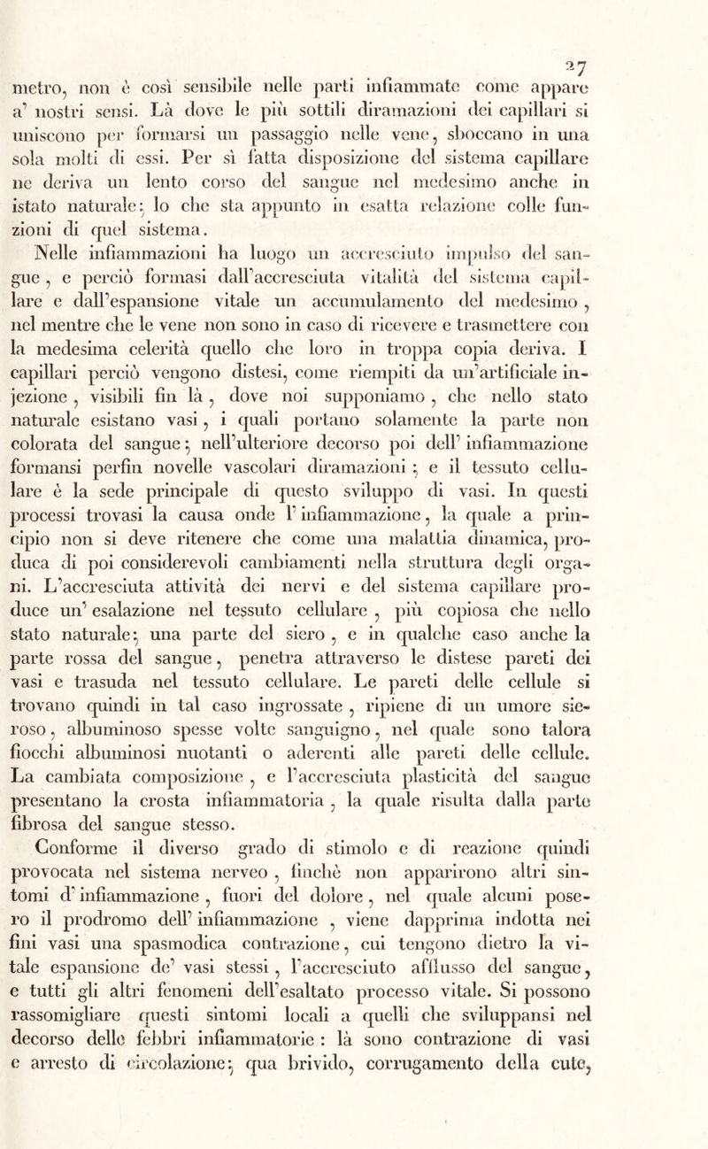 metro, non è così sensibile nelle parti infiammate come appare a’ nostri sensi. Là dove le più sottili diramazioni dei capillari si uniscono per formarsi un passaggio nelle vene, sboccano in una sola molti di essi. Per sì latta disposizione de! sistema capillare ne deriva un lento corso del sangue nel medesimo anche in istato naturale; lo che sta appunto in esatta relazione colle furi- zioni di quel sistema. Nelle infiammazioni ha luogo un accresciuto impulso dei san- gue , e perciò formasi dall’accresciuta vitalità del sistema capil- lare e dall’espansione vitale un accumulamento del medesimo , nel mentre che le vene non sono in caso di ricevere e trasmettere con la medesima celerità quello che loro in troppa copia deriva. I capillari perciò vengono distesi, come riempiti da un’artificiale in- iezione , visibili fin là , dove noi supponiamo , che nello stato naturale esistano vasi, i quali portano solamente la parte non colorata del sangue} nell’ulteriore decorso poi dell’ infiammazione formansi perfin novelle vascolari diramazioni ; e il tessuto cellu- lare è la sede principale di questo sviluppo di vasi. In questi processi trovasi la causa onde l’infiammazione, la quale a prin- cipio non si deve ritenere che come una malattia dinamica, pro- duca di poi considerevoli cambiamenti nella struttura degli orga- ni. L’accresciuta attività dei nervi e del sistema capillare pro- duce un’ esalazione nel tessuto cellulare , più copiosa che nello stato naturale*, una parte del siero , e in qualche caso anche la parte rossa del sangue, penetra attraverso le distese pareti dei vasi e trasuda nel tessuto cellulare. Le pareti delle cellule si trovano quindi in tal caso ingrossate , ripiene di un umore sie- roso , albuminoso spesse volte sanguigno, nel quale sono talora fiocchi albuminosi nuotanti o aderenti alle pareti delle cellule. La cambiata composizione , e l’accresciuta plasticità del sangue presentano la crosta infiammatoria , la quale risulta dalla parte fibrosa del sangue stesso. Conforme il diverso grado di stimolo e di reazione quindi provocata nel sistema nerveo , finché non apparirono altri sin- tomi d’infiammazione , fuori elei dolore , nel quale alcuni pose- ro il prodromo dell’ infiammazione , viene dapprima indotta nei fini vasi una spasmodica contrazione, cui tengono dietro la vi- tale espansione de’ vasi stessi, l’accresciuto afflusso del sangue , e tutti gli altri fenomeni dell’esaltato processo vitale. Si possono rassomigliare questi sintomi locali a quelli che sviluppansi nel decorso delle febbri infiammatorie : là sono contrazione di vasi e arresto di circolazione*, qua brivido, corrugamento della cute,