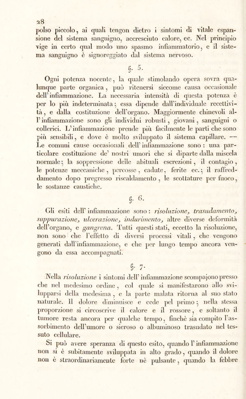 polso piccolo, ai quali tengon dietro i sintomi dì vitale espan- sione del sistema sanguigno, accresciuto calore, ec. Nel principio vige in certo qual modo uno spasmo infiammatorio, e il siste- ma sanguigno è signoreggiato dal sistema nervoso. §• 5- Ogni potenza nocente, la quale stimolando opera sovra qua- lunque parte organica, può ritenersi siccome causa occasionale dell’infiammazione. La necessaria intensità di questa potenza è per lo più indeterminata ; essa dipende dall’individuale recettivi- tà , e dalla costituzione dell’organo. Maggiormente chinevoli ai- fi infiammazione sono gli individui robusti , giovani, sanguigni o collerici. L’infiammazione prende più facilmente le parti che sono più sensibili, e dove è molto sviluppato il sistema capillare. —- Le comuni cause occasionali dell’ infiammazione sono : una par- ticolare costituzione de’ nostri umori che si diparte dalla miscela normale la soppressione delle abituali escrezioni , il contagio, le potenze meccaniche, percosse, cadute, ferite ee. ^ il raffred- damento dopo pregresso riscaldamento , le scottature per fuoco, le sostanze caustiche. §• Gli esiti dell’ infiammazione sono : risoluzionetrasudamento j suppurazionej, ulcerazione^ indurimentoaltre diverse deformità dell’organo, e gangrena. Tutti questi stati, eccetto la risoluzione, non sono che l’effetto di diversi processi vitali , che vengono generati dall infiammazione, e che per lungo tempo ancora ven- gono da essa accompagnati. §• 7* Nella risoluzione i sintomi dell’infiammazione scompaiono presso che nel medesimo ordine , col quale si manifestarono allo svi- lupparsi della medesima , e la parte malata ritorna al suo stato naturale. Il dolore diminuisce e cede pel primo nella stessa proporzione si circoscrive il calore e il rossore, e soltanto il tumore resta ancora per qualche tempo, finché sia compito fias- sorbimento dell’umore o sieroso o albuminoso trasudato nel tes- suto cellulare. Si può avere speranza di questo esito, quando fi infiammazione non si è subitamente sviluppata in alto grado, quando il dolore non è straordinariamente forte nè pulsante, quando la febbre