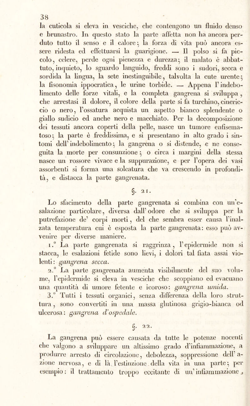 la cuticola si eleva in vesciche, che contengono un fluido denso e brunastro. In questo stato la parte affetta non ha ancora per- duto tutto il senso e il calore : la forza di vita può ancora es- sere ridesta ed effettuarsi la guarigione. — Il polso si fa pic- colo, celere, perde ogni pienezza e durezza- il malato è abbat- tuto, inquieto, lo sguardo languido, freddi sono i sudori, secca e sordida la lingua, la sete inestinguibile, talvolta la cute urente} la fisonomia ippocratica, le urine torbide. — Appena l’indebo- limento delle forze vitali, e la completa gangrena si sviluppa , che arrestasi il dolore, il colore della parte si fa turchino, cineric- cio o nero, Fossatura acquista un aspetto bianco splendente o giallo sudicio ed anche nero e macchiato. Per la decomposizione dei tessuti ancora coperti della pelle, nasce un tumore enfisema- toso^ la parte è freddissima, e si presentano in alto grado i sin- tomi dell’ indebolimento *, la gangrena o si distende, e ne conse- guita la morte per consunzione} o circa i margini della stessa nasce un rossore vivace e la suppurazione, e per l’opera dei vasi assorbenti si forma una solcatura che va crescendo in profondi- tà, e distacca la parte gangrenata. §. 21. Lo sfacimento della parte gangrenata si combina con uiPe- salazione particolare, diversa dall’ odore che si sviluppa per la putrefazione de’ corpi morti, del che sembra esser causa Final- zata temperatura cui è esposta la parte gangrenata: esso può av- venire per diverse maniere. 1. ° La parte gangrenata si raggrinza , F epidermide non si stacca, le esalazioni fetide sono lievi, i dolori tal fiata assai vio- lenti: gangrena secca. 2. ° La parte gangrenata aumenta visibilmente del suo volu- me, Fepidermide si eleva in vesciche che scoppiano ed evacuano una quantità di umore fetente e icoroso: gangrena umida. 3. ° Tutti i tessuti organici, senza differenza della loro strut- tura , sono convertiti in una massa glutinosa grigio-bianca od ulcerosa: gangrena d’ospedale. §• 22* La gangrena può essere causata da tutte le potenze nocenti che valgono a sviluppare un altissimo grado d’infiammazione, a produrre arresto di circolazione, debolezza, soppressione dell’ a- zione nervosa, e di là, l’estinzione della vita in una parte- per esempio : il trattamento troppo eccitante di un’ infiammazione „