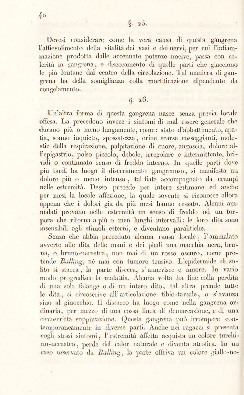 4° §. 2 5. Dcvcsi considerare come la vera causa di questa gangrena Paffìevolimento della vitalità dei vasi e dei nervi., per cui l'infiam- mazione prodotta dalle accennate potenze nocive, passa con ce» ferità in gangrena, e diseceainento di quelle parti clic giacciono le più lontane dal centro della circolazione. 'Fai maniera di gan- grena ha della somiglianza colla mortificazione dipendente da congelamento. §• a6- Un’altra forma di questa gangrena nasce senza previa locale offesa. La precedono invece i sintomi di mal essere generale che durano più o meno lungamente, come : stato d1 abbatti mento, apa- tia, sonno inquieto, spossatezza, orine scarse rosseggiaci, mole- stie della l’espirazione, palpitazione di cuore, angoscia, dolore al- Fepigastrio, polso piccolo, debole, irregolare e intermittente, bri- vidi o continuato senso di freddo interno. In quelle parti dove più tardi ha luogo il diseceainento gangrenoso, si manifesta un dolore più o meno intenso , tal fiata accompagnato da crampi nelle estremità. Desso precede per intere settimane ed anche per mesi la locale affezione, la quale sovente si riconosce allora appena che i dolori già da più mesi hanno cessato. Alcuni am- malati provano nelle estremità un senso di freddo od un tor- pore che ritorna a più o men lunghi intervalli : le loro dita sono insensibili agli stimoli esterni, e diventano paralitiche. Senza che abbia preceduto alcuna causa locale, F ammalato avverte alle dita delle mani e dei piedi una macchia nera, bru- na, o bruno-nerastra, non mai di un rosso oscuro, come pre- tende Battinga nò mai con tumore tensivo. L'epidermide di so- lito si stacca, la parte disecca, s’annerisce e muore. In vario modo progredisce la malattia. Alcuna volta ha fine colla perdita di una sola falange o di un intero dito, tal altra prende tutte le dita, si circoscrive alF articolazione tibio-tarsale, o s'avanza sino al ginocchio. Il distacco ha luogo come nella gangrena or- dinaria, per mezzo di una rossa linea di demarcazione, c di una circoscritta suppurazione. Questa gangrena può irrompere con- temporaneamente in diverse parti. Anche nei ragazzi si presenta cogli stessi sintomi, F estremità affetta acquista un colore turchi- no-nerastro , perde del eaìor naturale e diventa atrofica. In un