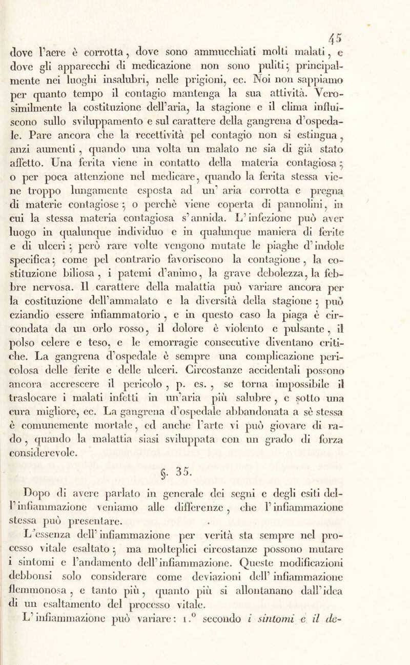 dove l’aere è corrotta, dove sono ammucchiati molti malati , e dove gli apparecchi di medicazione non sono puliti- principal- mente nei luoghi insalubri, nelle prigioni, cc. Noi non sappiamo per quanto tempo il contagio mantenga la sua attività. Vero- similmente la costituzione dell’aria, la stagione e il clima influi- scono sullo sviluppamento e sul carattere della gangrena cbospeda- le. Pare ancora che la recettività pel contagio non si estingua7 anzi aumenti , quando una volta un malato ne sia di già stato affetto. Una ferita viene in contatto della materia contagiosa ; 0 per poca attenzione nel medicare, quando la ferita stessa vie- ne troppo lungamente esposta ad un' aria corrotta e pregna di materie contagiose } o perchè viene coperta di pannolini, in cui la stessa materia contagiosa s’annida. L’infezione può aver luogo in qualunque individuo e in qualunque maniera di ferite e di ulceri } però rare volte vengono mutate le piaghe d’indole specifica} come pel contrario favoriscono la eontagione , la co- stituzione biliosa, i patemi d’animo, la grave debolezza, la feb- bre nervosa. Il carattere della malattia può variare ancora per la costituzione dell’ammalato e la diversità della stagione * può eziandio essere infiammatorio , e in questo caso la piaga è cir- condata da un orlo rosso, il dolore è violento e pulsante , il polso celere e teso, e le emorragie consecutive diventano criti- che. La gangrena d’ospedale è sempre una complicazione peri- colosa delle ferite e delle ulceri. Circostanze accidentali possono ancora accrescere il pericolo , p. cs. , se torna impossibile il traslocare i malati infetti in un’aria più salubre , e sotto una cura migliore, ec. La gangrena d’ospedale abbandonata a sè stessa è comunemente mortale, cd anche l’arte vi può giovare di ra- do , quando la malattia siasi sviluppata con un grado di forza considerevole. §. 35. Dopo di avere parlato in generale dei segni e degli esiti del- l’infiammazione veniamo alle differenze, che l’infiammazione stessa può presentare. L essenza dell’ infiammazione per verità sta sempre nel pro- cesso vitale esaltato } ma molteplici circostanze possono mutare 1 sintomi e l’andamento dell’infiammazione. Queste modificazioni debbonsi solo considerare come deviazioni dell’ infiammazione flemmonosa, e tanto più, quanto più si allontanano dall’idea di un esaltamento del processo vitale. L’infiammazione può variare ; i,° secondo i sintomi e il de-