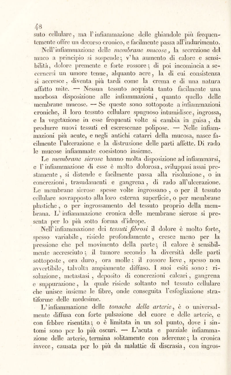 suto cellulare, ma 1’ infiammazione delle ghiandole più frequen- temente offre un decorso cronico, e facilmente passa all’indurimento. Nell’infiammazione delle membrane mucose la secrezione del muco a principio si sospende} v’ha aumento di calore e sensi- bilità , dolore premente e forte rossore *, di poi incomincia a se- cernersi un umore tenue, alquanto acre, la di cui consistenza si accresce , diventa più tardi come la crema e di una natura affatto mite. — Nessun tessuto acquista tanto facilmente una morbosa disposizione alle infiammazioni , quanto quello delle membrane mucose. — Se queste sono sottoposte a infiammazioni croniche, il loro tessuto cellulare spugnoso intumidisce, ingrossa, e la vegetazione in esse frequenti volte si cambia in guisa , da produrre nuovi tessuti ed escrescenze polipose. — Nelle infiam- mazioni più acute, e negli antichi catarri della mucosa, nasce fa- cilmente l’ulcerazione e la distruzione delle parti affette. Di rado le mucose infiammate coesistono insieme. Le membrane sierose hanno molta disposizione ad infiammarsi, e l’infiammazione di esse è molto dolorosa, sviluppasi assai pre- stamente , si distende e facilmente passa alla risoluzione, o in concrezioni, trasudamenti e gangrena , di rado all’ulcerazione. Le membrane sierose spesse volte ingrossano , o per il tessuto cellulare sovrapposto alla loro esterna superficie, o per membrane plastiche , o per ingrossamento del tessuto proprio della mem- brana. L’infiammazione cronica delle membrane sierose si pre- senta per lo più sotto forma d’idrope. Nell’infiammazione dei tessuti fibrosi il dolore è molto forte, spesso variabile, risiede profondamente , cresce meno per la pressione che pel movimento della parte*, il calore è sensibil- mente accresciuto} il tumore secondo la diversità delle parti sottoposte , ora duro, ora molle ; il rossore lieve , spesso non avvertibile, talvolta ampiamente diffuso. I suoi esiti sono : ri- soluzione , metastasi , deposito di concrezioni calcari, gangrena e suppurazione, la quale risiede soltanto nel tessuto cellulare che unisce insieme le fibre, onde conseguita l’esfogliazione stra- tiforme delle medesime. L’infiammazione delle tonache delle arterie, è o universal- mente diffusa con forte pulsazione del cuore e delle arterie, e con febbre risentita} o è limitata in un sol punto, dove i sin- tomi sono per lo più oscuri. — L’acuta e parziale infiamma- zione delle arterie, termina solitamente con aderenze ^ la cronica invece, causata per lo più da malattie di discrasia, con ingros-