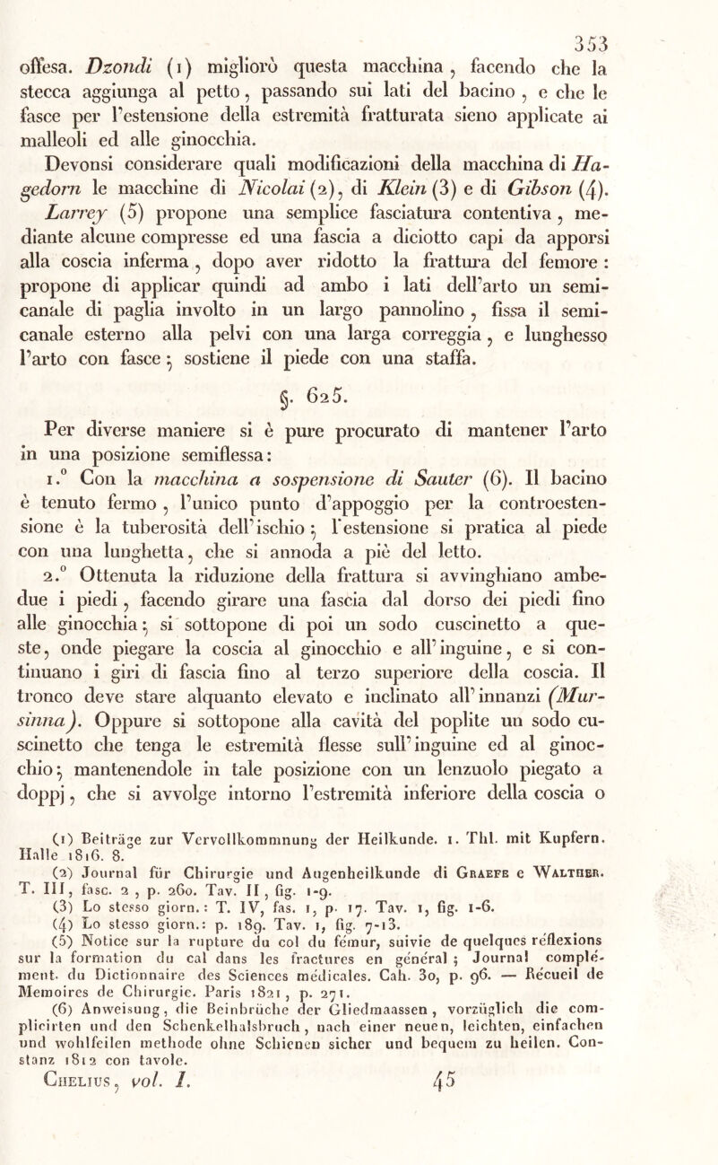 offesa. Dzondi ( i ) migliorò questa macchina , facendo che la stecca aggiunga al petto, passando sui lati del bacino 5 e che le fasce per l’estensione della estremità fratturata sieno applicate ai malleoli ed alle ginocchia. Devonsi considerare quali modificazioni della macchina di Ila- gedorn le macchine di Nicolai (2) ? di Klein (3) e di Gibson (4). Larrey (5) propone una semplice fasciatura contentiva , me- diante alcune compresse ed una fascia a diciotto capi da apporsi alla coscia inferma ? dopo aver ridotto la frattura del femore : propone di applicar quindi ad ambo i lati dell’arto un semi- canale di paglia involto in un largo pannolino ? fissa il semi- canale esterno alla pelvi con una larga correggia ? e lunghesso l’arto con fasce ^ sostiene il piede con una staffa. §. 6a5. Per diverse maniere si è pure procurato di mantener l’arto in una posizione semiflessa: i.° Con la macchina a sospensione di Sauter (6). Il bacino è tenuto fermo , l’unico punto d’appoggio per la controesten- sione è la tuberosità dell ischio : lestensione si pratica al piede con una lunghetta ? che si annoda a piò del letto. 2.0 Ottenuta la riduzione della frattura si avvinghiano ambe- due i piedi ? facendo girare una fascia dal dorso dei piedi fino alle ginocchia } si sottopone di poi un sodo cuscinetto a que- ste ? onde piegare la coscia al ginocchio e all’ inguine, e si con- tinuano i giri di fascia fino al terzo superiore della coscia. Il tronco deve stare alquanto elevato e inclinato all’innanzi (.Mur- sinnaJ. Oppure si sottopone alla cavità del poplite un sodo cu- scinetto che tenga le estremità flesse sull’inguine ed al ginoc- chio*, mantenendole in tale posizione con un lenzuolo piegato a doppj, che si avvolge intorno l’estremità inferiore della coscia o (1) Beitràge zur Vervollkommnung der Heilkunde. 1. Thl. mit Kupfern. Halle 1816. 8. (2) Journal fur Chirurgie und Augenheilkunde di Graefe e Walther. T. Ili, fase. 2 , p. 260. Tav. II, fig. 1-9. (3) Lo stesso giorn. : T. IV, fas. 1, p- 17. Tav. 1, fig. 1-6. (4) Lo stesso giorn.: p. 189. Tav. 1, fig. 7-13. (5) Notice sur la rupture du col du fémur, suivie de quelques reflexions sur la formation du cal dans les fractures en generai ; Journal comple- metit. du Dictionnaire des Sciences medicales. Cah. 3o, p. 96. — Re'cueil de Memoires de Chirurgie. Paris 1821, p. 271. (6) Anweisung, die Beinhriiche der Gliedraaassen , vorziiglich die coni- plioirten und den Schenkelhalsbruch , nach einer neuen, leichten, einfaclien und wohlfeilen methode oline Schienen sichcr und bequem zu heilcn. Con- stanz 1852 con tavole. ClIELIUS , Voi. L 45