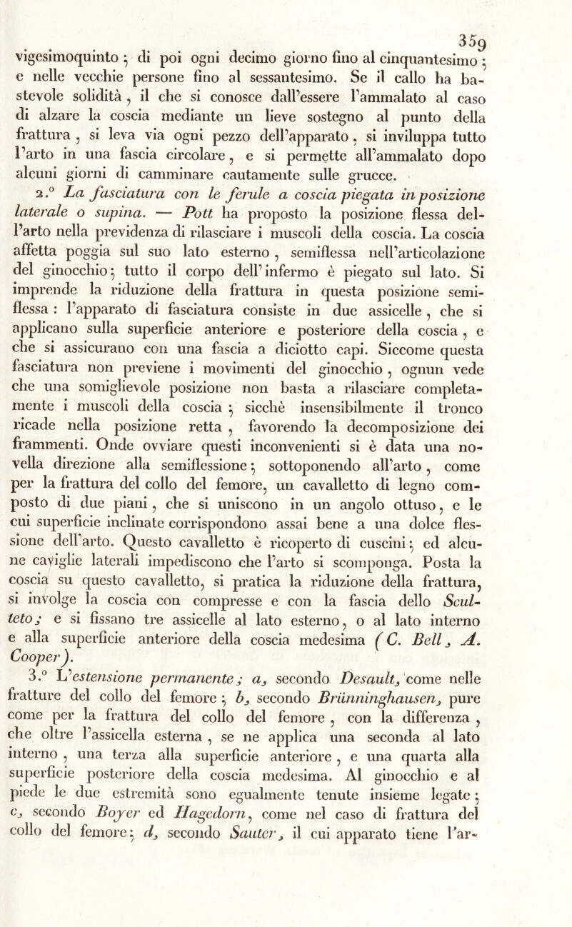 vigesimoquinto } di poi ogni decimo giorno fino al cinquantesimo } e nelle vecchie persone fino al sessantesimo. Se il callo ha ba- stevole solidità , il che si conosce dall’essere l’ammalato al caso di alzare la coscia mediante un lieve sostegno al punto della frattura , si leva via ogni pezzo dell’apparato , si inviluppa tutto l’arto in una fascia circolare, e si permette all’ammalato dopo alcuni giorni di camminare cautamente sulle grucce. 2.0 La fasciatura con le ferule a coscia piegata in posizione laterale o supina. — Pott ha proposto la posizione flessa del- l’arto nella previdenza di rilasciare i muscoli della coscia. La coscia affetta poggia sul suo lato esterno , semiflessa nell’articolazione del ginocchio^ tutto il corpo dell’infermo è piegato sul lato. Si imprende la riduzione della frattura in questa posizione semi- flessa : l’apparato di fasciatura consiste in due assicelle , che si applicano sulla superficie anteriore e posteriore della coscia , e che si assicurano con una fascia a diciotto capi. Siccome questa fasciatura non previene i movimenti del ginocchio , ognun vede che una somiglievole posizione non basta a rilasciare compieta- mente i muscoli della coscia } sicché insensibilmente il tronco ricade nella posizione retta , favorendo la decomposizione dei frammenti. Onde ovviare questi inconvenienti si è data una no- vella direzione alla semiflessione} sottoponendo all’arto , come per la frattura del collo del femore, un cavalletto di legno com- posto di due piani, che si uniscono in un angolo ottuso, e le cui superficie inclinate corrispondono assai bene a una dolce fles- sione dell’arto. Questo cavalletto è ricoperto di cuscini} ed alcu- ne caviglie laterali impediscono che l’arto si scomponga. Posta la coscia su questo cavalletto, si pratica la riduzione della frattura, si involge la coscia con compresse e con la fascia dello Seul- tetoj e si fissano tre assicelle al lato esterno, o al lato interno e alla superfìcie anteriore della coscia medesima ( C. Bell j d.. Cooper). 3.° IL estensione permanentej a, secondo Desaultj come nelle fratture del collo del femore } b_, secondo Briinninghausejij pure come per la frattura del collo del femore , con la differenza , che oltre l’assicella esterna , se ne applica una seconda al lato interno , una terza alla superficie anteriore , e una quarta alla superficie posteriore della coscia medesima. Al ginocchio e al piede le due estremità sono egualmente tenute insieme legate} Cj secondo Bojer ed Hagcdorn, come nel caso di frattura del collo del femore} d_, secondo Sautery il cui apparato tiene Par-