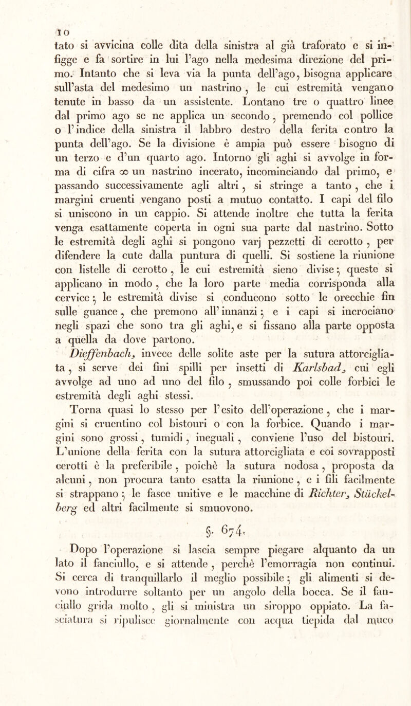 IO tato si avvicina colle dita della sinistra al già traforato e si in-' figge e fa sortire in lui l’ago nella medesima direzione del pri- mo. Intanto che si leva via la punta dell’ago, bisogna applicare sull’asta del medesimo un nastrino , le cui estremità vengano tenute in basso da un assistente. Lontano tre o quattro linee dal primo ago se ne applica un secondo, premendo col pollice o l’indice della sinistra il labbro destro della ferita contro la punta dell’ago. Se la divisione è ampia può essere bisogno di un terzo e d’un quarto ago. Intorno gli aghi si avvolge in for- ma di cifra co un nastrino incerato, incominciando dal primo, e passando successivamente agli altri, si stringe a tanto , che i margini cruenti vengano posti a mutuo contatto. I capi del filo si uniscono in un cappio. Si attende inoltre che tutta la ferita venga esattamente coperta in ogni sua parte dal nastrino. Sotto le estremità degli aghi si pongono varj pezzetti di cerotto , per difendere la cute dalla puntura di quelli. Si sostiene la riunione con listelle di cerotto , le cui estremità sieno divise ^ queste si applicano in modo, che la loro parte media corrisponda alla cervice ^ le estremità divise si ^conducono sotto le orecchie fin sulle guance,, che premono all’ innanzi ^ e i capi si incrociano negli spazi che sono tra gli aghi, e si fissano alla parte opposta a quella da dove partono. Dieffenhacìis invece delle solite aste per la sutura attorciglia- ta , si serve dei fini spilli per insetti di Karlsbad^ cui egli avvolge ad uno ad uno del filo , smussando poi colle forbici le estremità degli aghi stessi. Torna quasi lo stesso per l’esito dell’operazione , che i mar- gini si cruentino col bistouri o con la forbice. Quando i mar- gini sono grossi, tumidi, ineguali , conviene l’uso del bistouri. L’unione della ferita con la sutura attorcigliata e coi sovrapposti cerotti è la preferibile , poiché la sutura nodosa , proposta da alcuni, non procura tanto esatta la riunione , e i fili facilmente si strappano ^ le fasce unitive e le macchine di Richter^ Stiickel- berg ed altri facilmente si smuovono. §. 674. Dopo l’operazione si lascia sempre piegare alquanto da un lato il fanciullo, e si attende , perché l’emorragia non continui. Si cerca di tranquillarlo il meglio possibile ; gli alimenti si de- vono introdurre soltanto per un angolo della bocca. Se il fan- ciullo grida molto , gli si ministra un siroppo oppiato. La fa- sciatura si ripulisce giornalmente con acf[ua tiepida dal muco