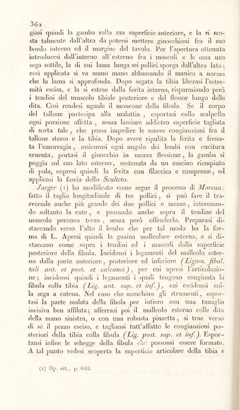 38 a giasi quindi la gamba sulla sua superficie anteriore, e la si sco- sta talmente dall’altra da potersi mettere ginocchioni fra il suo bordo interno ed il margine del tavolo. Per l’apertura ottenuta introducesi dall’interno all’esterno fra i muscoli e le ossa una sega sottile, la di cui lama lunga sei pollici sporga dall’altro lato ; così applicata si va mano mano abbassando il manico a norma clic la lama si approfonda. Dopo segata la tibia liberasi l’estre- mità escisa, e la si estrae dalla ferita interna, risparmiando però i tendini del muscolo tibiale posteriore e del flessor lungo delle dita. Così rendesi uguale il moncone della fibula. Se il corpo del tallone partecipa alla malattia , esportasi collo scalpello ogni porzione affetta , senza lasciare addietro superficie tagliata di sorta tale , che possa impedire le nuove congiunzioni fra il tallone stesso e la tibia. Dopo avere ripulita la ferita e frena- ta l’emorragia , assicurasi ogni angolo dei lembi con cucitura cruenta, portasi il ginocchio in mezza flessione, la gamba si poggia sul suo Iato esterno, sostenuta da un cuscino riempiuto di pula, eopresi quindi la ferita con fìlaecica e compresse, ed applicasi la fascia dello Sculteto. Jaeger (r) ha modificato come segue il processo di Moreau: fatto il taglio longitudinale di tre pollici , si può fare il tra- sversale anche più grande dei due pollici e mezzo, interessan- do soltanto la cute , e passando anche sopra il tendine dei muscolo peroneo terzo , senza però offenderlo. Preparasi di- staccando verso Paltò il lembo che per tal modo ha la for- ma di L. Apresi quindi la guaina malleolare esterna, e si di- staccano come sopra i tendini ed i muscoli dalla superficie posteriore della fibula. Incidonsi i legamenti del malleolo ester- no dalla parte anteriore» posteriore ed inferiore (Ligam. fibul. tali ant. et post, et calcanei ) , per cui apresi l'articolazio- ne } incidonsi epiindi i legamenti i quali tengono congiunta la fibula colla tibia (Lig- ant. sup. et. inf.)j cui escidonsi col- la sega a catena. Nel caso che manchino gli strumenti, espor- tasi la parte malata della fibola per intiero con una tanaglia incisiva ben affilata:, afferrasi poi il malleolo esterno colle dita della mano sinistra, o con una robusta pinzetta , si trae verso di sè il pezzo esciso, e tagliansi tutt’affatto le congiunzioni po- steriori della tibia colla fibula (Lig. post. sup. et inf.). Espor- tami infine le schegge della fibula che possonsi essere formate. A tal punto vedesi scoperta la superficie articolare della tibia e ( 1) Op. cit.. p. 638. f