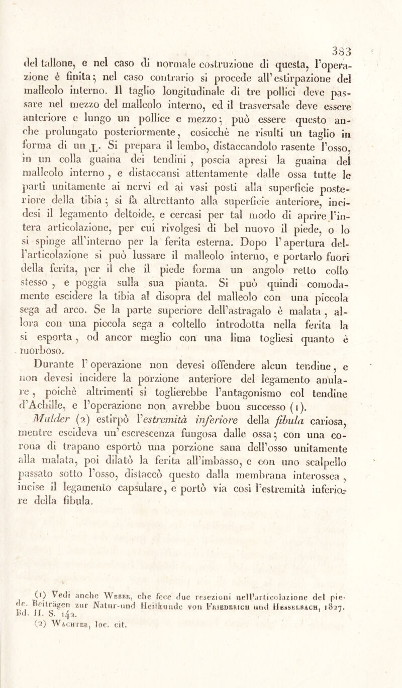 del tallone, e nel caso (li normale costruzione di questa, l'opera- zione è finita; nel caso contrario si procede all’estirpazione del malleolo interno. 11 taglio longitudinale di tre pollici deve pas- sare nel mezzo del malleolo interno, ed il trasversale deve essere anteriore e lungo un pollice e mezzo; può essere questo an- che prolungato posteriormente, cosicché ne risulti un taglio in forma di un j. Si prepara il lembo, distaccandolo rasente l’osso, in un colla guaina dei tendini , poscia apresi la guaina dei malleolo interno , e distaccansi attentamente dalle ossa tutte le parti unitamente ai nervi ed ai vasi posti alla superfìcie poste- riore della tibia ; si fa altrettanto alla superficie anteriore, inci- desi il legamento deltoide, e cercasi per tal modo di aprire l’in- tera articolazione, per cui rivolgesi di bel nuovo il piede, o lo si spinge all’interno per la ferita esterna. Dopo l’apertura del- l’articolazione si può lussare il malleolo interno, e portarlo fuori della ferita, per il che il piede forma un angolo retto collo stesso , e poggia sulla sua pianta. Si può quindi comoda- mente escidere la tibia al disopra del malleolo con una piccola sega ad arco. Se la parte superiore dell’astragalo è malata al- lora con una piccola sega a coltello introdotta nella ferita la si esporta, od ancor meglio con una lima togliesi quanto é morboso. Durante l’operazione non devesi offendere alcun tendine, e non devesi incidere la porzione anteriore del legamento anula- re , poiché altrimenti si toglierebbe l’antagonismo col tendine d’Achille, e l’operazione non avrebbe buon successo ( i ). Mulder (2) estirpò Vestremità inferiore della fibula cariosa, mentre escideva mf escrescenza fungosa dalle ossa; con una co- rona di trapano esportò una porzione sana dell’osso unitamente alla malata, poi dilatò la ferita alì’imbasso, c con uno scalpello passato sotto bosso, distaccò questo dalla membrana interossea , incise il legamento capsulare, c portò via così l’estremità inferio.- re della fìbula. O) Vedi anche Weber, che fece due resezioni nelt’arlicolazione del pie- re Beiiràgen zur Natur-und Heiikundc von Friederich und Hesselbach, 1827. Bd. il. S. 142. 5 ; (2) Wachter, ]oc. cil.