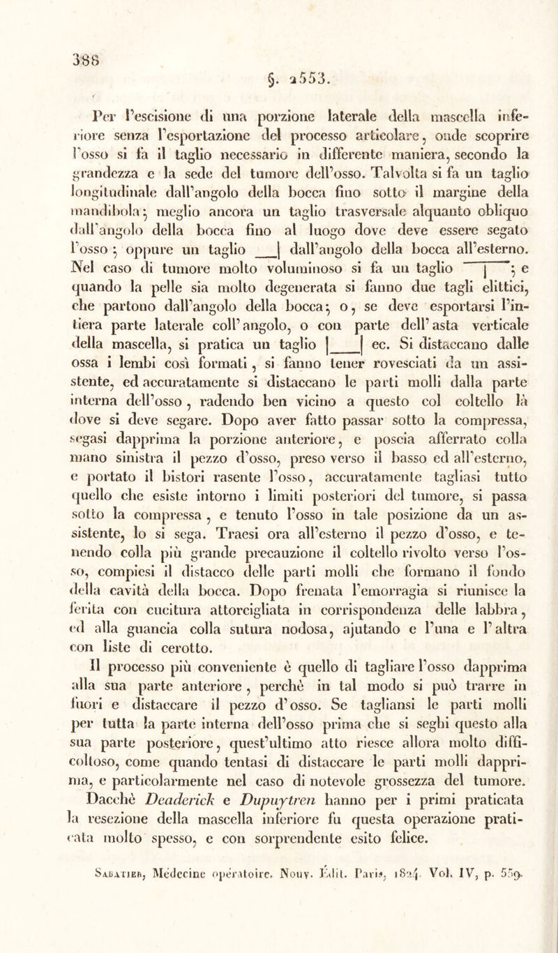 Per l’escisione di una porzione laterale della mascella infe- riore senza l’esportazione del processo articolare, onde scoprire Fosso si Fa il taglio necessario in differente maniera, secondo la grandezza e la sede del tumore dell’osso. Talvolta si fa un taglio longitudinale dall’angolo della bocca fino sotto il margine della mandibola^ meglio ancora un taglio trasversale alquanto obliquo dall’angolo della bocca fino al luogo dove deve essere segato l osso } oppure un taglio | dall’angolo della bocca all’esterno. Nel caso di tumore molto voluminoso si fa un taglio j '} e quando la pelle sia molto degenerata si fanno due tagli elittici, che partono dall’angolo della bocca} o, se deve esportarsi l’in- tiera parte laterale coll’angolo, o con parte dell’asta verticale della mascella, si pratica un taglio | j ec. Si distaccano dalle ossa i lembi così formati, si fanno tener rovesciati da un assi- stente, ed accuratamente si distaccano le parti molli dalla parte interna dell’osso , radendo ben vicino a questo col coltello là dove si deve segare. Dopo aver fatto passar sotto la compressa, segasi dapprima la porzione anteriore, e poscia afferrato colla mano sinistra il pezzo d’osso, preso verso il basso ed alfestcrno, e portato il bistori rasente Fosso, accuratamente tagliasi tutto quello che esiste intorno i limiti posteriori del tumore, si passa sotto la compressa , e tenuto Fosso in tale posizione da un as- sistente, lo si sega. Traesi ora all’esterno il pezzo d’osso, e te- nendo colla più grande precauzione il coltello rivolto verso Fos- so, eompicsi il distacco delle parti molli che formano il fondo della cavità della bocca. Dopo frenata l’emorragia si riunisce la ferita con cucitura attorcigliata in corrispondenza delle labbra, ed alla guancia colla sutura nodosa, ajutando e l’una e l’altra con liste di cerotto. Il pr ocesso più conveniente è quello di tagliare Fosso dapprima alla sua parte anteriore , perchè in tal modo si può trarre in fuori e distaccare il pezzo d’osso. Se tagliansi le parti molli per tutta la parte interna dell’osso prima che si seghi questo alla sua parte posteriore, quest’ultimo atto riesce allora molto diffi- coltoso, come quando tentasi di distaccare le parti molli dappri- ma, e particolarmente nel caso di notevole grossezza del tumore. Dacché Deciderick e Dupuytren hanno per i primi praticata la resezione della mascella inferiore fu questa operazione prati- cata molto spesso, e con sorprendente esito felice. » Sajatier, Moderine operatone. Nouy. Edit. Pari?. 1824. Voi. IV, p. 509,