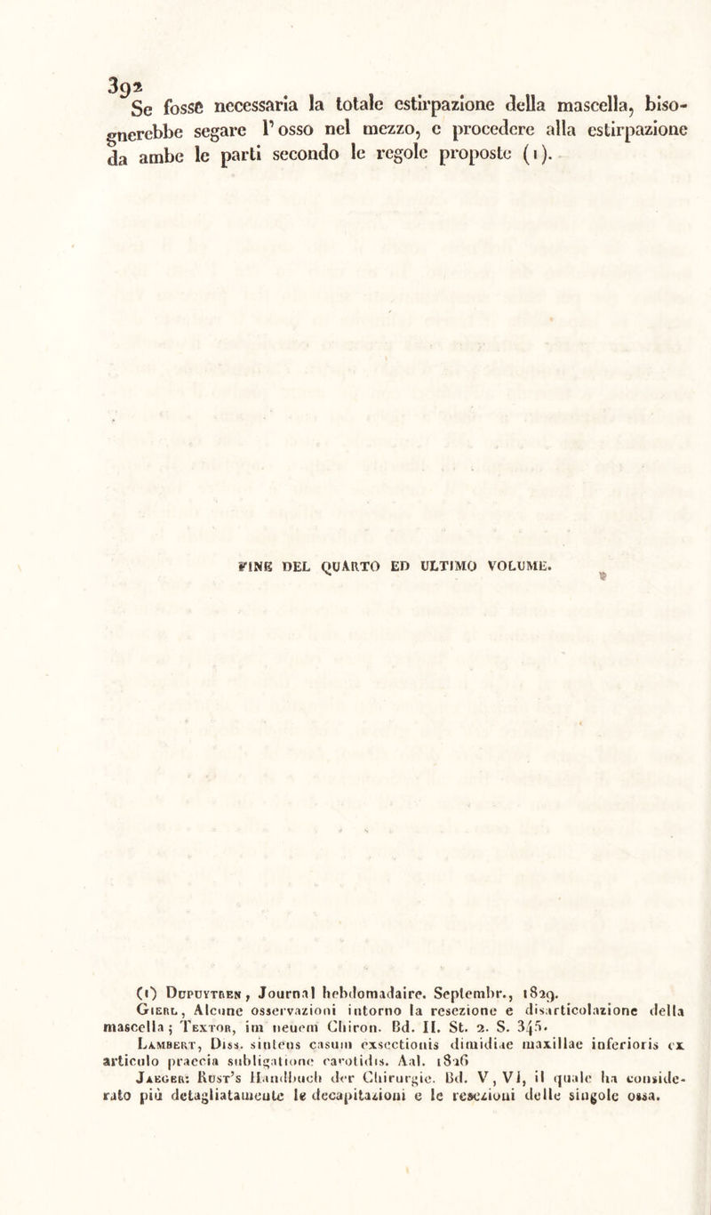 3()z Se fosse necessaria la totale estirpazione della mascella, biso- gnerebbe segare Posso nel mezzo, c procedere alla estirpazione da ambe le parti secondo le regole proposte (i). IONE DEL QUARTO ED ULTIMO VOLUME. (0 Dupuytben , Journal hebdotnadaire. Seplembr., 1829. Gierl, Alcune osservazioni intorno la resezione e disarticolazione della mascella j Textor, irn neuem Cbiron. Bd. II. St. 1. S. 340. Lambert, Diss. sintens casum exsectionis ditnidiae maxillae inferiori;» ex articulo praecia subligatione earotidis. Aal. 1826 Jaeger: Kust’s li.indimeli dor Chirurgie. Bd. V, Vi, il quale ha conside- rato più detagliatameute le decapitazioni e le resezioni delle singole o»sa.