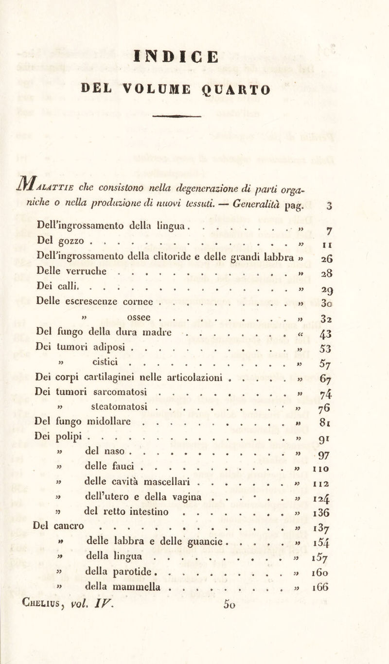 INDICE DEL VOLUME QUARTO M. alattie che consistono nella degenerazione di parti orga- Delfingrossamento della lingua. Del gozzo . . Delle verruche . Dei calli, .......... Delle escrescenze cornee ..... » ossee Del fungo della dura madre Dei tumori adiposi « cistici Dei corpi cartilaginei nelle articolazioni Dei tumori sarcomatosi ..... » sleatomatosì Del fungo midollare Dei polipi del naso delle fauci ...... delle cavità mascellari . dell’utero e delia vagina . del retto intestino . . . » » » » » Del caucro » » >i delle labbra e delle guancie . della lingua della parotide . »> della mammella CheuuSj voi, IF« Pag* 3 » 7 »? 1i ’a » 26 »? 28 >? 29 » 3g 32 <t 43 53 il S7 lì 67 74 » 76 M 8i il 9l II 97 » I IO >1 I 12 lì 124 lì i36 lì 1Z7 il i54 lì i5j l> 160 II 166 So