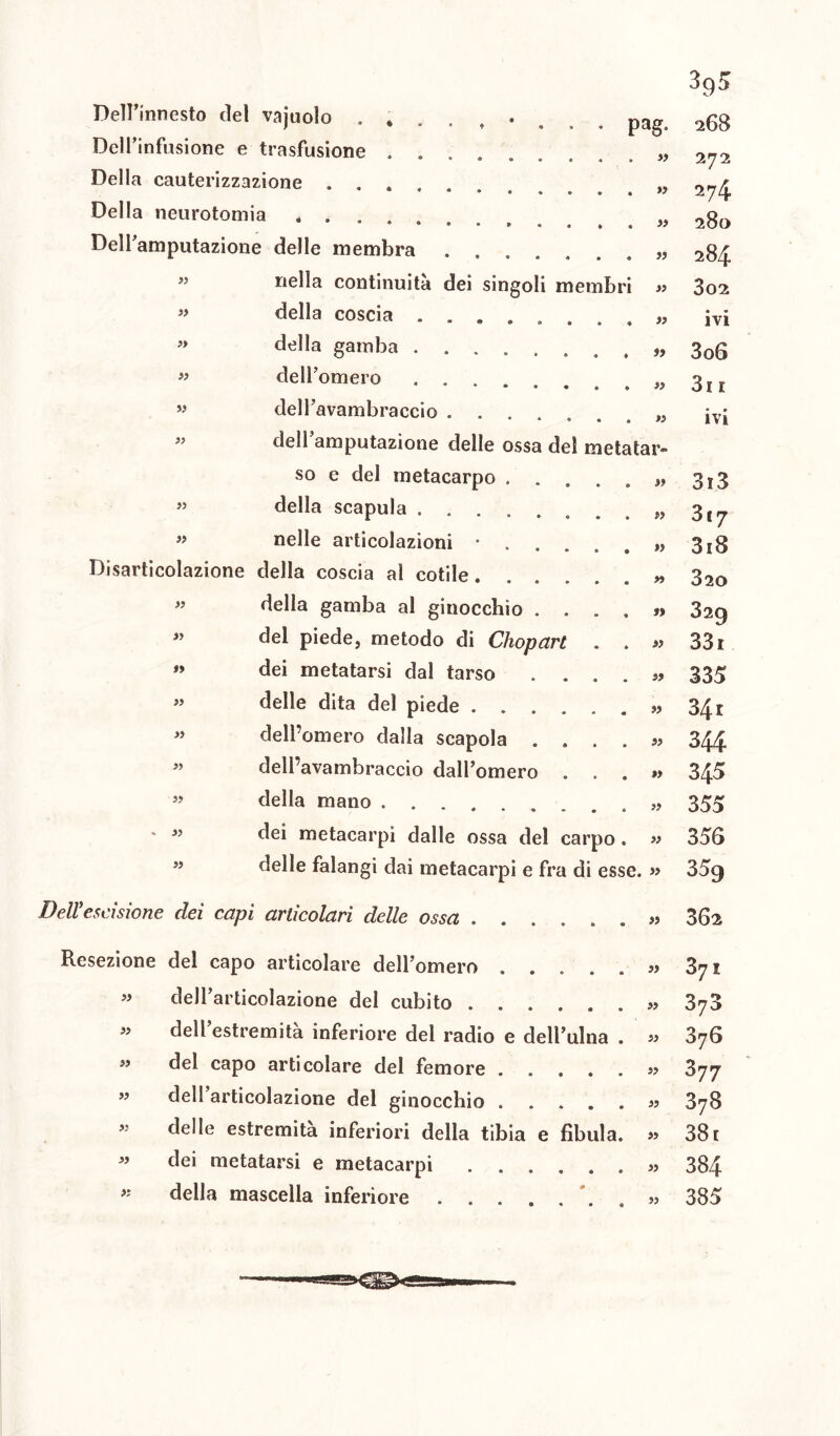 pag. Dell’innesto del vajuolo Dell’infusione e trasfusione . . •••••• Della cauterizzazione ...... Della neurotomia Dell’amputazione delle membra nella continuità dei singoli membr della coscia ...... della gamba dell’ omero • • • dell’avambraccio dell’amputazione delle ossa del metatar- so e del metacarpo .... della scapula nelle articolazioni • . . Disarticolazione della coscia al colile ..... della gamba al ginocchio . . . del piede, metodo di Chopart . dei metatarsi dal tarso . . . delle dita del piede ..... dell’omero dalla scapola dell’avambraccio dall’omero . . della mano dei metacarpi dalle ossa del carpo delle falangi dai metacarpi e fra di esse. » » » » » ss » SS Sì ss Sì ss Sì Sì Sì lì Sì Sì Sì Sì ss ss ss ss ss ss ss ss ss ss ss Sì ss ss ss ss ss SS ss Dell'elisione dei capi articolari delle ossa ss 395 268 272 274 28(> 284 302 ivi 3o6 3i 1 ivi 3r3 3*7 3i8 320 329 33i 335 34 r 344 345 355 356 359 362 Resezione del capo articolare dell’omero .... « dell’articolazione del cubito ..... « dell’estremità inferiore del radio e dell’ulna ” del capo articolare del femore .... » dell’articolazione del ginocchio .... delle estremità inferiori della tibia e fibula « dei metatarsi e metacarpi « della mascella inferiore . . . ss 37 £ ss 376 ss 376 » 377 ss 378 ss 38 r Sì 384 » 385