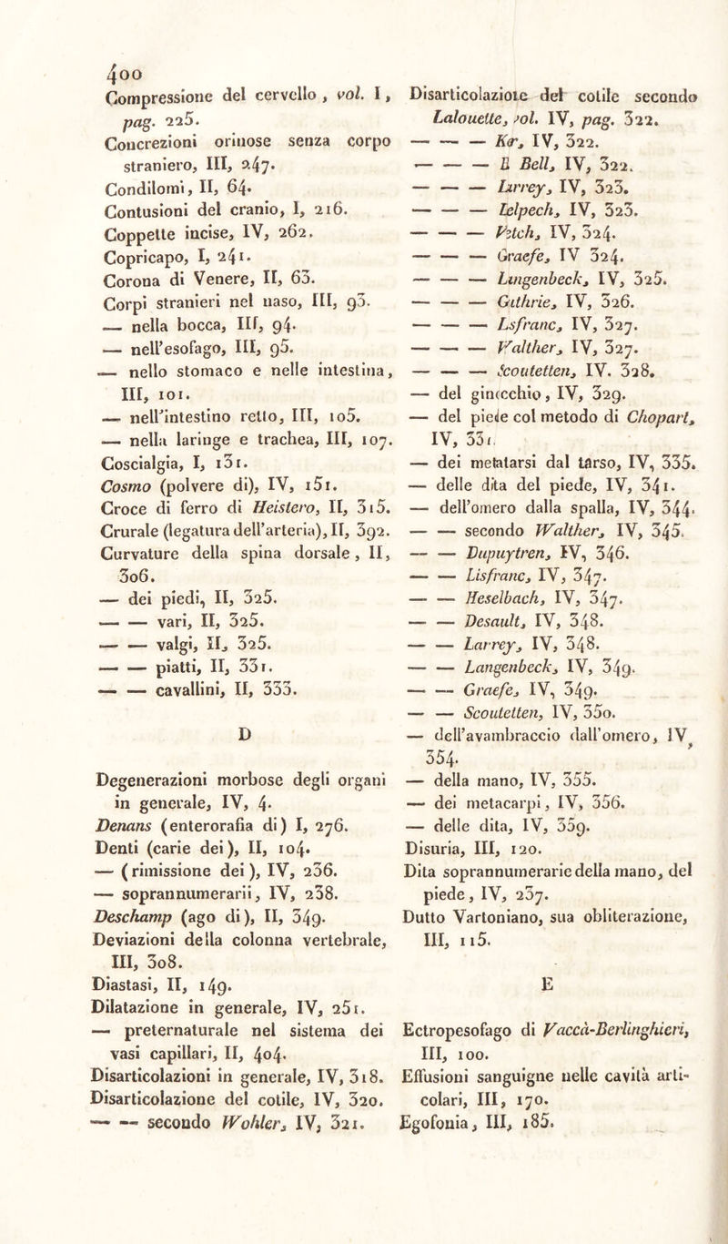 Compressione del cervello , voi 1 * pag. “225. Concrezioni orinose senza corpo straniero, III, a4y* Condilomi, II, 64- Contusioni dei cranio, I, 216. Coppette incise, IV, 262. Copricapo, I, 241» Corona di Venere, II, 63. Corpi stranieri nel naso, Iti, g3. — nella bocca, III, 94* — nell’esofago, III, 96. — nello stomaco e nelle intestina, III, 101. — nelhintestino retto, III, io5. — nella laringe e trachea. III, 107. Coscialgia, I, i3r. Cosmo (polvere di), IV, i5r. Croce di ferro di Heistero, II, 315. Crurale (legatura dell’arteria). II, 392. Curvature della spina dorsale, II, 3o6. dei piedi, II, 325. — — vari, II, 325. — — valgi, IL, 325. — — piatti, II, 33 r. — — cavallini, II, 353. D Degenerazioni morbose degli organi in generale, IV, 4* Denans (enterorafìa di) I, 276. Denti (carie dei), II, io4* —- ( rimissione dei ), IV, 236. — soprannumerarii, IV, 208. Deschamp (ago di ), II, 349- Deviazioni della colonna vertebrale, III, 3o8. Diastasi, II, 149* Dilatazione in generale, IV, 251. — preternaturale nel sistema dei vasi capillari, II, 4o4* Disarticolazioni in generale, IV, 318. Disarticolazione del colile, IV, 320. —3 secondo Wohler, IV; 321. Disarticolazioie del cotile secondo Lalouelte, sol IV, pag. 322. — — — KìT, IV, 322. — 5 Bellj IV, 322. — Lirrey, IV, 323. — — — lelpech, IV, 323. — — — Pztch, IV, 324. — — Graefe, IV 324. •— — — Lmgenbeck, IV, 325. — — — Githrie, IV, 326. — — —• Lsfrane * IV, 527. — — — Walther, IV, 327. — — — tcoutetten, IV. 328. — del ginocchio, IV, 329. — del piede col metodo di Choparl, IV, 35/, — dei metatarsi dal tarso, IV, 335. —■ delle dita del piede, IV, 34 1. dell’omero dalla spalla, IV, 344* *— —- secondo Walther, IV, 345. — — Dupuytren, IV, 346. — — Lisfrane, IV, 347* — — Heselbach, IV, 347. — —- Desaultj IV, 348. — — Larrey, IV, 348. -— — Langenbeck, IV, 349. — — Graefe, IV, 349* — — Scoutetten, IV, 35o. — dell’avambraccio dall’omero, IV 554. — della mano, IV, 355. — dei metacarpi, IV, 356. — delle dita, IV, o5g. Disuria, III, 120. Dita soprannumerarie della mano, del piede, IV, 20y. Dutto Varloniano, sua obliterazione, III, 115. E Ectropesofago di Vaccà-BerUnghieri, III, 100. Effusioni sanguigne nelle cavità arti» colari, III, 170. Egofouia, III, i85.