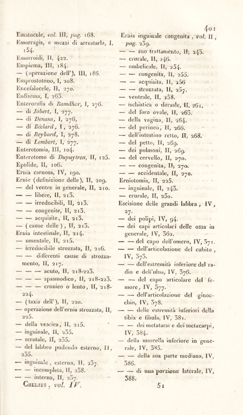 Ematoctele* voi. Ili* pag. 168. Emorragia* e mezzi di arrestarla* I, 15 4» Emorroidi* II* (\12. Empiema, III* 184. — (operazione dell’)* III* 186. Emprostotono, I, 208. Encefaìocele* II, 270. Enfisema* I* 260. Enterorafia di Ranni ho r} 1* 2 76. di Jobertj I, 277. *— di DenanSj I* 276, — di Béclardj I* 276. — di Reybard, I* 278. — di Lembertj, I, 277. Enterotomia* III* 104. Enterotomo di Dupuytren* II, 125. Epulide* II, 106. Ernia carnosa, IV, 190. Ernie (definizione delle), II, 209. — del ventre in generale, II, 210. —• — libere, II, 215. — —- irreducibili* II, ai5. — — congenite* II, 2i3, — — acquisite, II, 213. — ( cause deile ), II, 2x3. Ernia intestinale, II, 21 — omentale* li, 215. — irreducibile strozzata, II* 216» =— —- differenti cause di strozza- mento, II, 217. — — — acuto, II* 218-223, *— — ■— spasmodico* II, 218-223. -— — — cronico o lento* II, 218- 224- — ( laxis dell’), II* 220. — operazione dell’ernia strozzata, II* 225. — della vescica* TI, 2x5. — inguinale, II, 235. — scrotale, li* 255. del labbro pudendo esterno* II* 235. inguinale* esterna* II, 207. — — incompleta* 258. — — interna, II* 207, Chelius ? voi. IF> Ernia inguinale congenita , voi. II} pag. 209, — — suo trattamento, Ih* 243. — crurale, II, 246. *— ombelicale, II, 264. *— —- congenita* li* 255. — — acquisita, II, 256 — — strozzata, II, 25js —- ventrale, II, i58. -— ischiatica o dorsale* II* 2’6ju — del foro ovale, II, 260. — della vagina* li, 264. — del perineo. II* 266. ■— dell'intestino retto, II, 268. — del petto, II, 269. — dei polmoni* II, 269. — del cervello* II, 270. — —- congenita, I% 27», •— ■— accidentale, II, 270. Erniotomia, II, 225. — inguinale, II, 240. — crurale, II, 25o. Escisione delle grandi labbra , IV, 27. — dei polipi, IV, 94. — dei capi articolari delle ossa in generale* IV, 362. — — del capo deH’ornero, IY, 371. —* — deirarlicolazioue del cubilo * IV, 373. — — dell’estremità inferiore del ra- dio e dell’ulna, IV* 376. —■ del capo articolare del fe- more* IV* 077. — — dell’articolazione del ginoc- chio, IV, 378. — _ delle estremità inferiori della tibia e fìbula* IV, 38 x. —- — dei metatarsi e dei metacarpi* IV* 384. — della mascella inferiore in gene- rale, IV, 385. — — della sua parte mediana* IV* 586. — — di una porzione laterale* IV, 388. 51