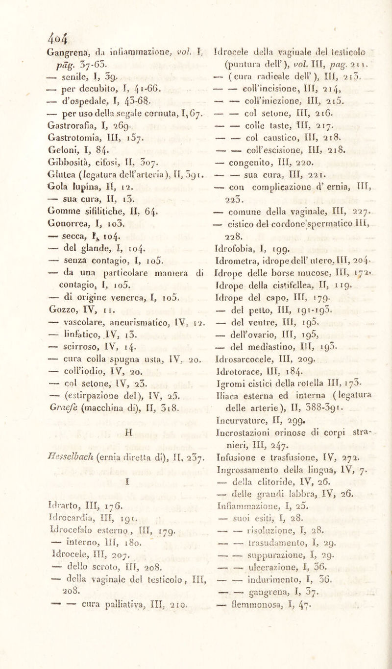 4 o4 Gangrena, da infiammazione, voi. I pag. 37*63. —- senile, I, 5g. — per decubito, I, 4*-66. — d’ospedale, I, 4.3'68.- — per uso della segale cornuta, 1,67. Gastrorafia, I, 269. Gastrotomia, III, 1 Geloni, I, 84. Gibbosità, cifosi, fi, 307. Glutea (legatura dell'arteria). Il, 3gi. Gola lupina. II, 12. sua cura, II, i3. Gomme sifilitiche, IL 64* Gonorrea, I, io3. — secca, 104. — del glande, 3, 104. — senza contagio, I, io5. —- da una particolare maniera di contagio, I, io5. di origine venerea, I, io5. Gozzo, IV, 11. — vascolare, aneurismatico, IV, ri. — linfatico, .IV, i3. — scirroso, IV, 14* — cura colla spugna usta, IV, 20. — coll’iodio, IV, 20. col setone, IV, 23. —- (estirpazione del), IV, 25. Graefe (macchina di), II, 318. H Hesselbach (ernia diretta di), IL 237. I Idrarto, III, 176. ìdrocardia, III, 191. Idrocefalo esterno. III, 179. — interno, IH, 180. Idrocele, III, 207. — delio scroto. III, 208. •— della vaginale del testicolo, III, 208. —• cura palliativa, III. 210. Idrocele della vaginale del testicolo (puntura dell’ ), voi. Ili, pag. 211. — (cura radicale dell’), III, 213. — — coirincisione, III, 214, — —- coll’iniezione, ìli, 215. — — col setone, III, 216. — — colie taste, III, 217. -— — col caustico, III, 218. — —- coll’escisione, III, 218. — congenito, III, 220. —- — sua cura, III, 221. — con complicazione d’ ernia, III, 220. —- comune della vaginale, III, 227. — cistico del cordone sperrnatico Ili, 228. Idrofobia, I, 199. Idrometra, idrope dell’ utero. III, 2o4» Idrope delle borse mucose, III, 172» Idrope della cistifellea, H, 119- Idrope del capo, III, 179. — del petto, III, 191*193. — del ventre, III, ig5. — dell’ovario, III, 196, — del mediastino, III, 193. Idi osarcocele, III, 209. Idrotorace, III, 184. Igrorni cistici della roteila UT, 170* Iliaca esterna ed interna ( legatura delle arterie), II, 388-391. Incurvature, II, 299. Incrostazioni orinose di corpi stra- nieri, III, 247. Infusione e trasfusione, IV, 272. Ingrossamento della lingua, IV, 7. —- della clitoride, IV, 26. — delle grandi labbra, IV, 26. Infiammazione, I, 20. —- suoi esiti, I, 28. — — risoluzione, I, 28. — — trasudamento, I, 29. — suppurazione, X, 29. — —- ulcerazione, I, 56. — -— indurimento, I, 36. — gangrena, I, oj. •— flemmonosa, I, 47*