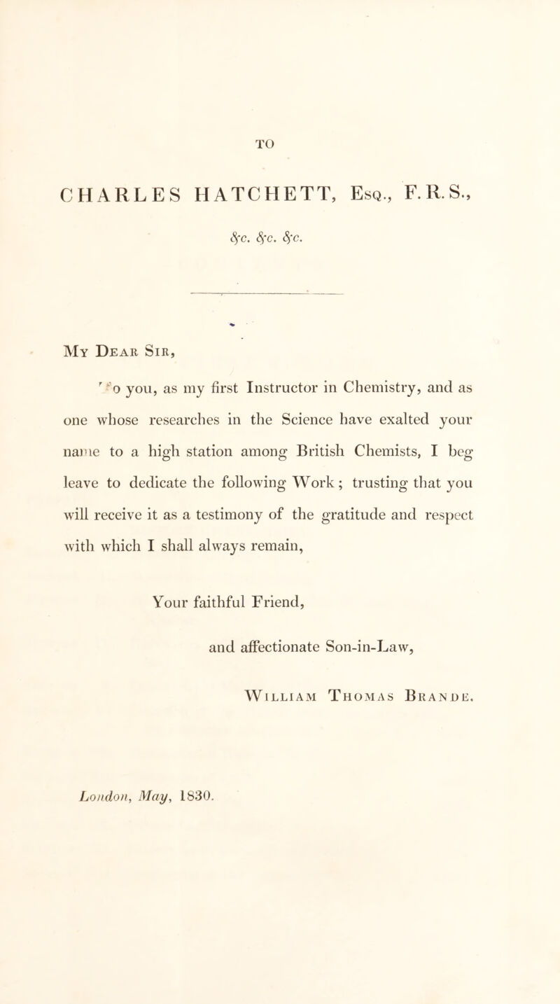 TO CHARLES HATCHETT, Esq., F.R.S., Sfc. Sfc. Sfc. My Dear Sir, ' ‘’o you, as my first Instructor in Chemistry, and as one whose researches in the Science have exalted your name to a high station among British Chemists, I beg leave to dedicate the following Work; trusting that you will receive it as a testimony of the gratitude and respect with which I shall always remain, Your faithful Friend, and affectionate Son-in-Law, William ThOxMas Branue. London, May, 1830.