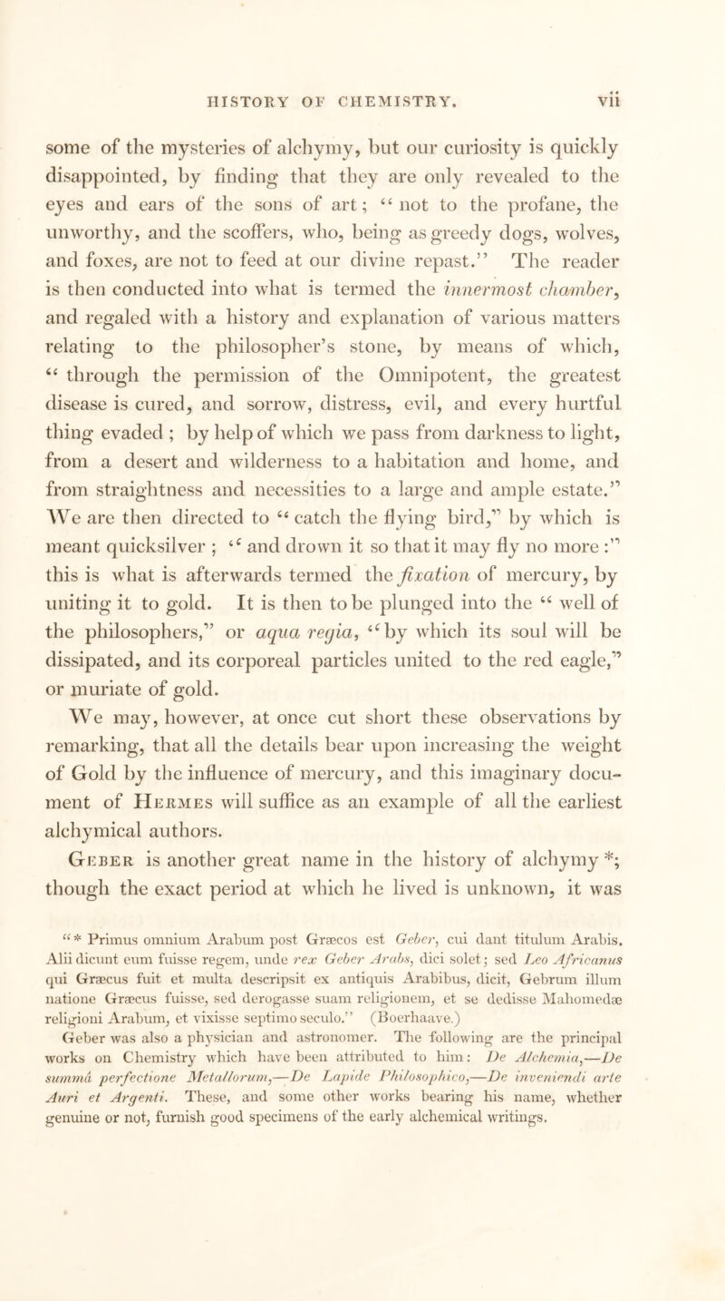 some of the mysteries of alchymy, but our curiosity is quickly disappointed, by finding that they are only revealed to the eyes and ears of the sons of art; ‘‘not to the profane, the unworthy, and the scoffers, who, being as greedy dogs, wolves, and foxes, are not to feed at our divine repast.” The reader is then conducted into what is termed the innermost chamber, and regaled with a history and explanation of various matters relating to the philosopher’s stone, by means of which, “ through the permission of the Omnipotent, the greatest disease is cured, and sorrow, distress, evil, and every hurtful thing evaded ; by help of which we pass from darkness to light, from a desert and wilderness to a habitation and home, and from straightness and necessities to a large and ample estate.” AVe are then directed to “ catch the dying bird,” by which is meant quicksilver ; and drown it so that it may fly no more this is what is afterwards termed the fixation of mercury, by uniting it to gold. It is then to be plunged into the “ well of the philosophers,” or aqua regia, ^^by which its soul will be dissipated, and its corporeal particles united to the red eagle,” or muriate of gold. We ma}’^, however, at once cut short these observations by remarking, that all the details bear upon increasing the weight of Gold by the influence of mercury, and this imaginary docu- ment of Hermes will suffice as an example of all the earliest alchymical authors. Geber is another great name in the history of alchymy *; though the exact period at which he lived is unknown, it was a* Primus omnium Arabum post Graecos cst Geber, cui dant titulum Arabis. Alii dicunt eum fuisse regem, unde rex Geber Arabs, dici solet -, sed Leo Africanus qui Graecus fuit et mvdta descripsit ex antiquis Arabibus, dicit, Gebrum ilium natione Graecus fuisse, sed derogasse suam religionem, et se dedisse Mahomedae religioni Arabum, et vixisse septimo seculo.” (Boerhaave.) Geber was also a physician and astronomer. The following are the principal works on Chemistry which have been attributed to hini: De Alchemia,—De siimnia perfectione Metallorum,—De Lapide Philosophico,—De inveniendi arie Ai/ri et Argenti. These, and some other works bearing his name, whether genuine or not, furnish good specimens of the early alchemical writings.