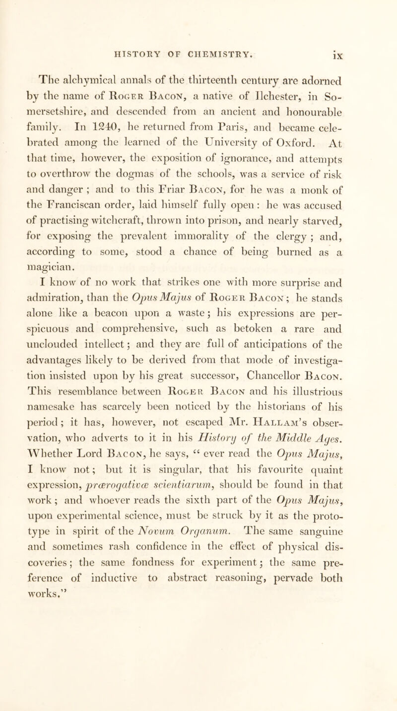 The alcbymical annals of the thirteenth century are adorned by the name of Roger Bacon, a native of Ilchester, in So- mersetshire, and descended from an ancient and honourable family. In 1210, he returned from Paris, and became cele- brated among the learned of the University of Oxford. At that time, however, the exposition of ignorance, and attempts to overthrow the dogmas of the schools, was a service of risk and danger ; and to this Friar Bacon, for he was a monk of the Franciscan order, laid himself fully open ; he was accused of practising witchcraft, thrown into prison, and nearly starved, for exposing the prevalent immorality of the clergy ; and, according to some, stood a chance of being burned as a magician. I know of no work that strikes one with more surprise and admiration, than the Oims Majus of Roger Bacon; he stands alone like a beacon upon a waste; his expressions are per- spicuous and comprehensive, such as betoken a rare and unclouded intellect; and they are full of anticipations of the advantages likely to be derived from that mode of investiga- tion insisted upon by his great successor. Chancellor Bacon. This resemblance between Roger Bacon and his illustrious namesake has scarcely been noticed by the historians of his period ; it has, however, not escaped Mr. Hallam’s obser- vation, who adverts to it in his History of the Middle Ayes. Whether Lord Bacon, he says, ever read the Ojms Majus, I know not; but it is singular, that his favourite quaint expression, prcEToyativcc scientiarum, should be found in that work; and whoever reads the sixth part of the Opus Majus, upon experimental science, must be struck by it as the proto- type in spirit of the Novum Oryanum. The same sanguine and sometimes rash confidence in the effect of physical dis- coveries ; the same fondness for experiment; the same pre- ference of inductive to abstract reasoning, pervade both works.”