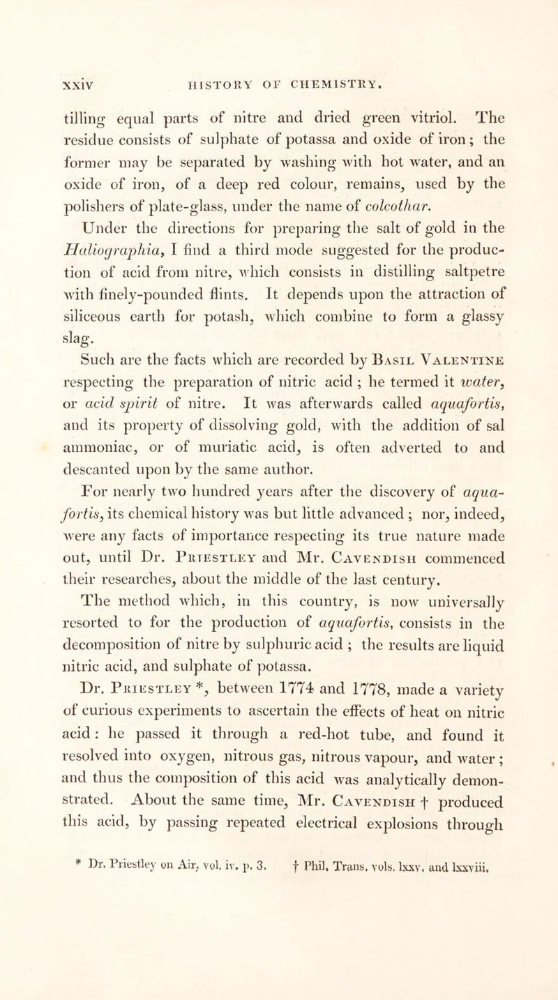 tilling equal parts of nitre and dried green vitriol. The residue consists of sulphate of potassa and oxide of iron; the former inaj be separated by washing with hot water, and an oxide of iron, of a deep red colour, remains, used by the polishers of plate-glass, under the name of colcothar. Under the directions for preparing the salt of gold in the Haliocjrapliiay I find a third mode suggested for the produc- tion of acid from nitre, which consists in distilling saltpetre with finely-pounded flints. It depends upon the attraction of siliceous earth for potash, which combine to form a glassy slag. Such are the facts w^hich are recorded by Basil Valentine respecting the preparation of nitric acid ; he termed it water, or acid spirit of nitre. It was afterwards called aquafortis, and its property of dissolving gold, with the addition of sal ammoniac, or of muriatic acid, is often adverted to and descanted upon by the same author. For nearly two hundred years after the discovery of aqua- fortis, its chemical history w^as but little advanced ; nor, indeed, were any facts of importance respecting its true nature made out, until Dr. Priestley and Mr. Cavendish commenced their researches, about the middle of the last century. The method which, in this country, is now universally resorted to for the production of aquafortis, consists in the decomposition of nitre by sulphuric acid ; the results are liquid nitric acid, and sulphate of potassa. Dr. Priestley *, between 1774 and 1778, made a variety of curious experiments to ascertain the effects of heat on nitric acid: he passed it through a red-hot tube, and found it resolved into oxygen, nitrous gas, nitrous vapour, and w^ater ; and thus the composition of this acid was analytically demon- strated. About the same time, Mr. Cavendish f produced this acid, by passing repeated electrical explosions through Dr. Priestley on Air, vol. iv. p. 3. f Phil. Trans, vols. Ixxv, and Ixxviii,