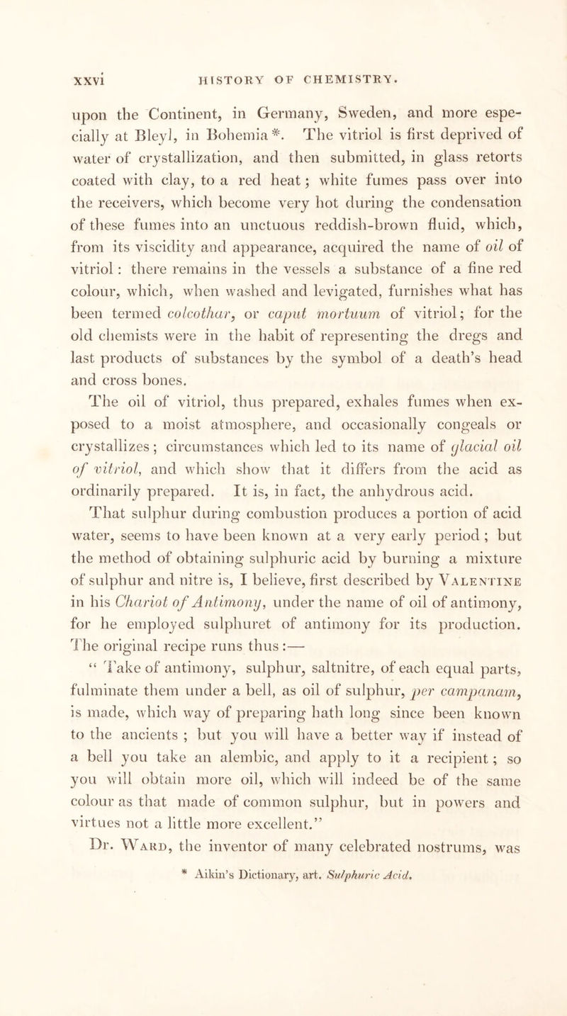 upon the Continent, in Germany, Sweden, and more espe- cially at Bley], in Bohemia^'. The vitriol is first deprived of water of crystallization, and then submitted, in glass retorts coated with clay , to a red heat; white fumes pass over into the receivers, which become very hot during the condensation of these fumes into an unctuous reddish-brown fluid, which, from its viscidity and appearance, acquired the name of oil of vitriol: there remains in the vessels a substance of a fine red colour, which, when washed and levigated, furnishes what has been termed co/co^Acrr, or caput mortuum of vitriol; for the old chemists were in the habit of representing the dregs and last products of substances by the symbol of a death’s head and cross bones. The oil of vitriol, thus prepared, exhales fumes when ex- posed to a moist atmosphere, and occasionally congeals or crystallizes; circumstances which led to its name of ylacial oil of vitriol, and which show that it differs from the acid as ordinarily prepared. It is, in fact, the anhydrous acid. That sulphur during combustion produces a portion of acid water, seems to have been known at a very early period ; but the method of obtaining sulphuric acid by burning a mixture of sulphur and nitre is, I believe, first described by Valentixe in his Chariot of Antimony, under the name of oil of antimony, for he employed sulphuret of antimony for its production. 1 he original recipe runs thus :— “ Take of antimony, sulphur, saltnitre, of each equal parts, fulminate them under a bell, as oil of sulphur, per campanam, is made, which way of preparing hath long since been known to the ancients ; but you will have a better way if instead of a bell you take an alembic, and apply to it a recipient; so you will obtain more oil, which will indeed be of the same colour as that made of common sulphur, but in powers and virtues not a little more excellent.” Dr. Ward, the inventor of many celebrated nostrums, was * Aikin’s Dictionary, art. Sulphuric Acid.