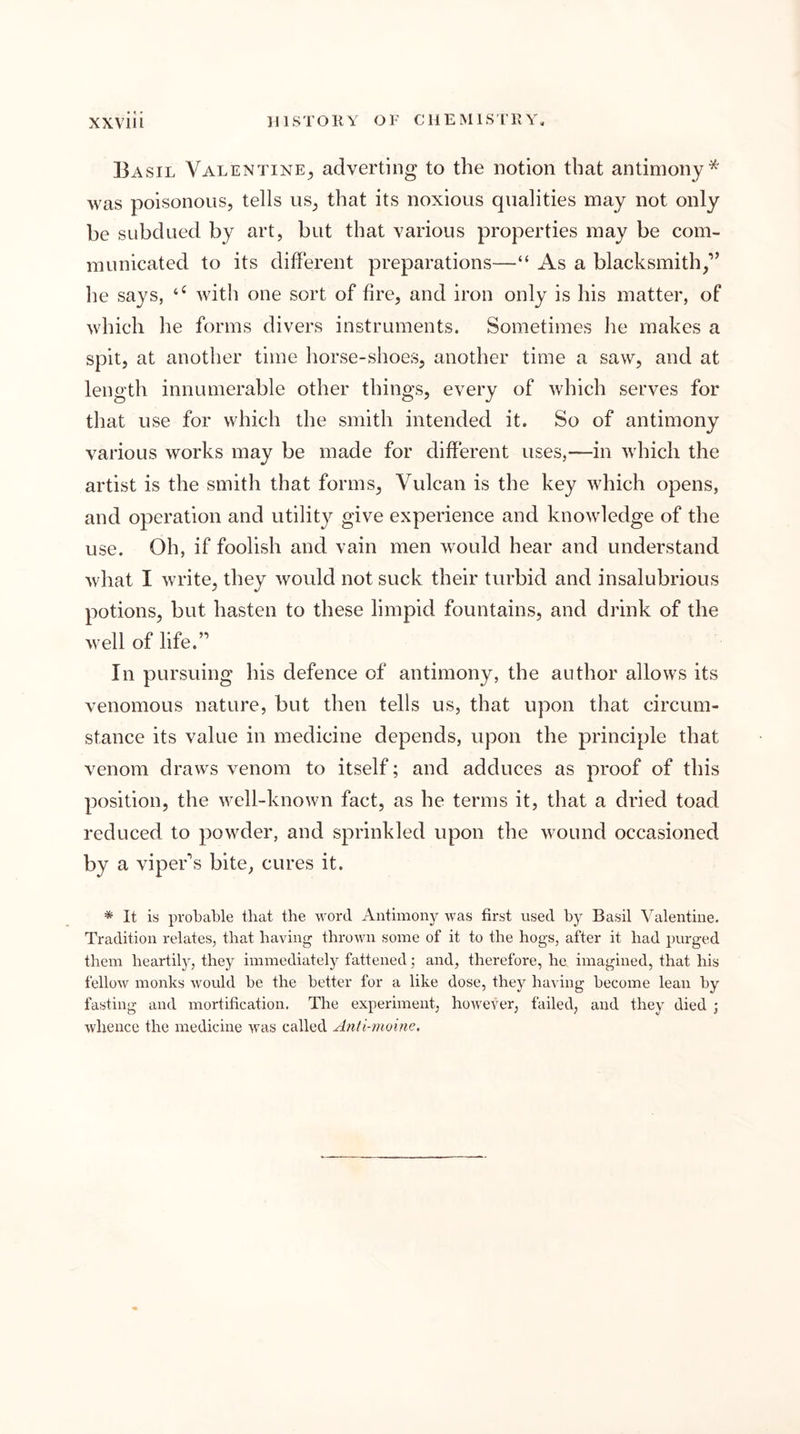 Basil Valentine^ adverting to the notion that antimony* was poisonous, tells us, that its noxious qualities may not only be subdued by art, but that various properties may be com- municated to its different preparations—“ As a blacksmith,” he says, with one sort of fire, and iron only is his matter, of which he forms divers instruments. Sometimes he makes a spit, at another time horse-shoes, another time a saw, and at length innumerable other things, every of which serves for that use for which the smith intended it. So of antimony various works may be made for different uses,—in wdiich the artist is the smith that forms, Vulcan is the key which opens, and operation and utility give experience and knowledge of the use. Oh, if foolish and vain men w^ould hear and understand what I w'rite, they would not suck their turbid and insalubrious potions, but hasten to these limpid fountains, and drink of the well of life.” In pursuing his defence of antimony, the author allows its venomous nature, but then tells us, that upon that circum- stance its value in medicine depends, upon the principle that venom draws venom to itself; and adduces as proof of this position, the well-known fact, as he terms it, that a dried toad reduced to powxler, and sprinkled upon the wound occasioned by a viper's bite, cures it. * It is proLaLle that the word Antimony was first used by Basil Valentine. Tradition relates, that having thrown some of it to the hogs, after it had purged them heartily, they immediately fattened; and, therefore, he imagined, that his fellow monks would he the better for a like dose, they having become lean by fasting and mortification. The experiment, however, failed, and they died ; whence the medicine was called Anti-rnoine.