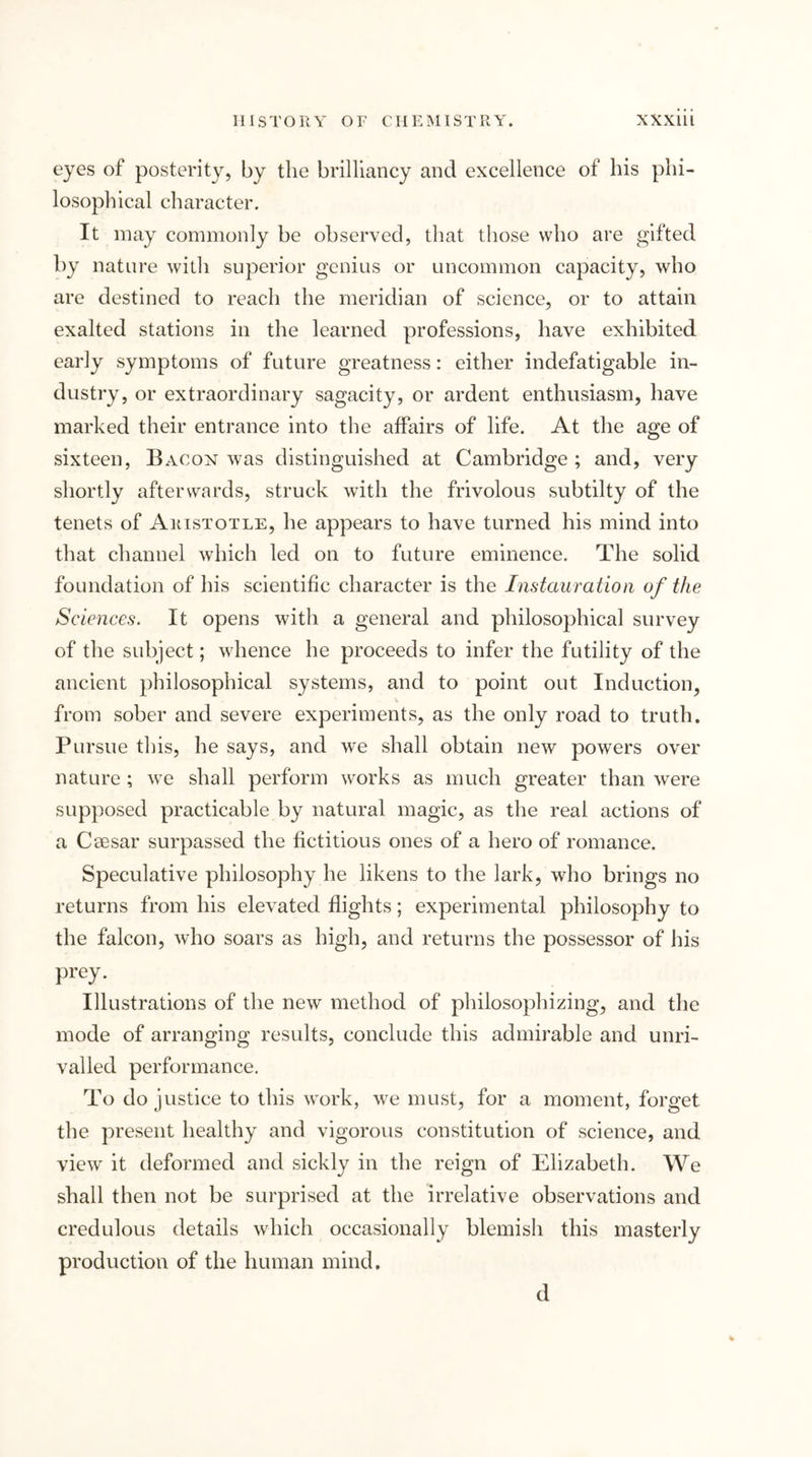 eyes of posterity, by the brilliancy and excellence of his phi- losophical character. It may commonly be observed, that those who are gifted by nature with superior genius or uncommon capacity, who are destined to reach the meridian of science, or to attain exalted stations in the learned professions, have exhibited early symptoms of future greatness: either indefatigable in- dustry, or extraordinary sagacity, or ardent enthusiasm, have marked their entrance into the affairs of life. At the age of sixteen, Bacon was distinguished at Cambridge ; and, very shortly afterwards, struck with the frivolous subtilty of the tenets of Aristotle, he appears to have turned his mind into that channel which led on to future eminence. The solid foundation of his scientific character is the Instauration of the Sciences. It opens with a general and philosophical survey of the subject; whence he proceeds to infer the futility of the ancient philosophical systems, and to point out Induction, from sober and severe experiments, as the only road to truth. Pursue this, he says, and we shall obtain new powers over nature ; we shall perform works as much greater than were supposed practicable by natural magic, as the real actions of a Caesar surpassed the fictitious ones of a hero of romance. Speculative philosophy he likens to the lark, who brings no returns from his elevated flights; experimental philosophy to the falcon, who soars as high, and returns the possessor of his prey. Illustrations of the new method of philosophizing, and the mode of arranging results, conclude this admirable and unri- valled performance. To do justice to this work, we must, for a moment, forget the present healthy and vigorous constitution of science, and view it deformed and sickly in the reign of Elizabeth. We shall then not be surprised at the irrelative observations and credulous details which occasionally blemish this masterly production of the human mind. d