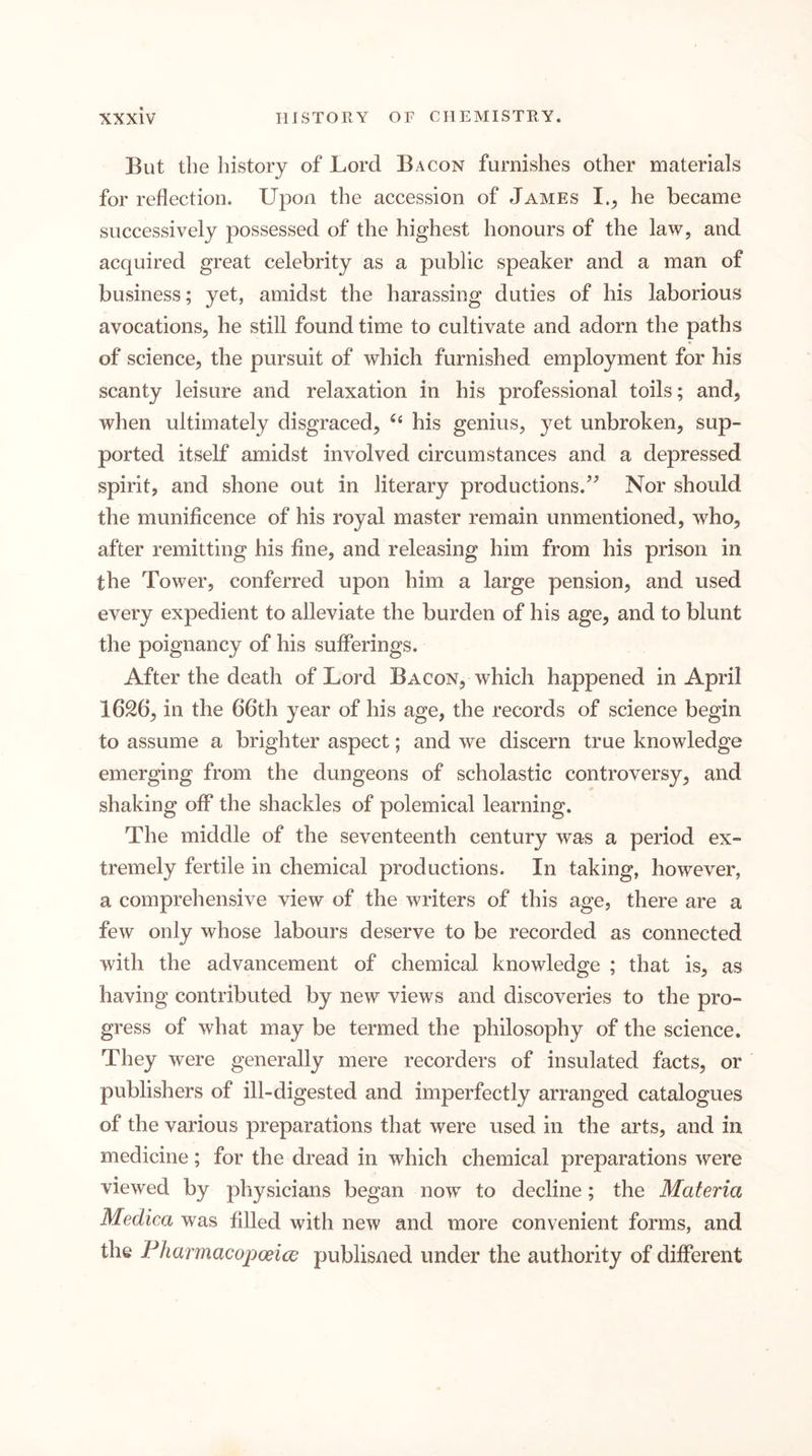 But the history of Lord Bacon furnishes other materials for reflection. Upon the accession of James I.^ he became successively possessed of the highest honours of the law, and acquired great celebrity as a public speaker and a man of business; yet, amidst the harassing duties of his laborious avocations, he still found time to cultivate and adorn the paths of science, the pursuit of which furnished employment for his scanty leisure and relaxation in his professional toils; and, when ultimately disgraced, “ his genius, yet unbroken, sup- ported itself amidst involved circumstances and a depressed spirit, and shone out in literary productions.’^ Nor should the munificence of his royal master remain unmentioned, who, after remitting his fine, and releasing him from his prison in the Tower, conferred upon him a large pension, and used every expedient to alleviate the burden of his age, and to blunt the poignancy of his sufferings. After the death of Lord Bacon, which happened in April 1626, in the 66th year of his age, the records of science begin to assume a brighter aspect; and we discern true knowledge emerging from the dungeons of scholastic controversy, and shaking off the shackles of polemical learning. The middle of the seventeenth century was a period ex- tremely fertile in chemical productions. In taking, however, a comprehensive view of the writers of this age, there are a few only whose labours deserve to be recorded as connected with the advancement of chemical knowledge ; that is, as having contributed by new views and discoveries to the pro- gress of what may be termed the philosophy of the science. They were generally mere recorders of insulated facts, or publishers of ill-digested and imperfectly arranged catalogues of the various preparations that were used in the arts, and in medicine; for the dread in which chemical preparations were viewed by physicians began now to decline; the Materia Medica was filled with new and more convenient forms, and the FharmacopoeicG publisned under the authority of different