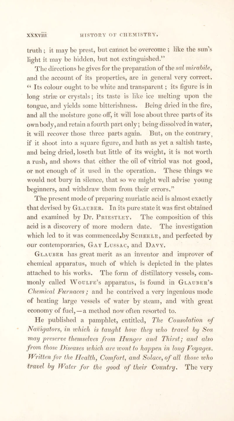 truth ; it may be prest, but cannot be overcome ; like the sun’s light it may be hidden, but not extinguished.” The directions he gives for the preparation of the sal mirahile^ and the account of its properties, are in general very correct. Its colour ought to be white and transparent; its figure is in long striae or crystals; its taste is like ice melting upon the tongue, and yields some bitterishness. Being dried in the fire, and all the moisture gone off, it will lose about three parts of its own body, and retain a fourth part only; being dissolved in water, it will recover those three parts again. But, on the contrary^ if it shoot into a square figure, and hath as yet a saltish taste, and being dried, loseth but little of its weight, it is not worth a rush, and shows that either the oil of vitriol was not good, or not enough of it used in the operation. These things we would not bury in silence, that so we might well advise young beginners, and withdraw them from their errors.” The present mode of preparing muriatic acid is almost exactly that devised by Glauber. In its pure state it was first obtained and examined by Dr. Priestley. The composition of this acid is a discovery of more modern date. The investigation which led to it was commenced,by Scheele, and perfected by our contemporaries. Gay Lussac, and Davy. Glauber has great merit as an inventor and improver of chemical apparatus, much of which is depicted in the plates attached to his works. The form of distillatory vessels, com- monly called Woulfe’s apparatus, is found in Glauber’s Chemical Furnaces ; and he contrived a very ingenious mode of heating large vessels of water by steam, and with great economy of fuel,— a method now often resorted to. He published a pamphlet, entitled. The Consolation of Navigators, in which is taught how they who travel hy Sea may preserve themselves from Hunger and Thirst; and also from those Diseases which are ivont to happen in long Voyages. Written for the Healthy Comfort, and Solace, of all those who travel hy Water for the good of their Country. The very