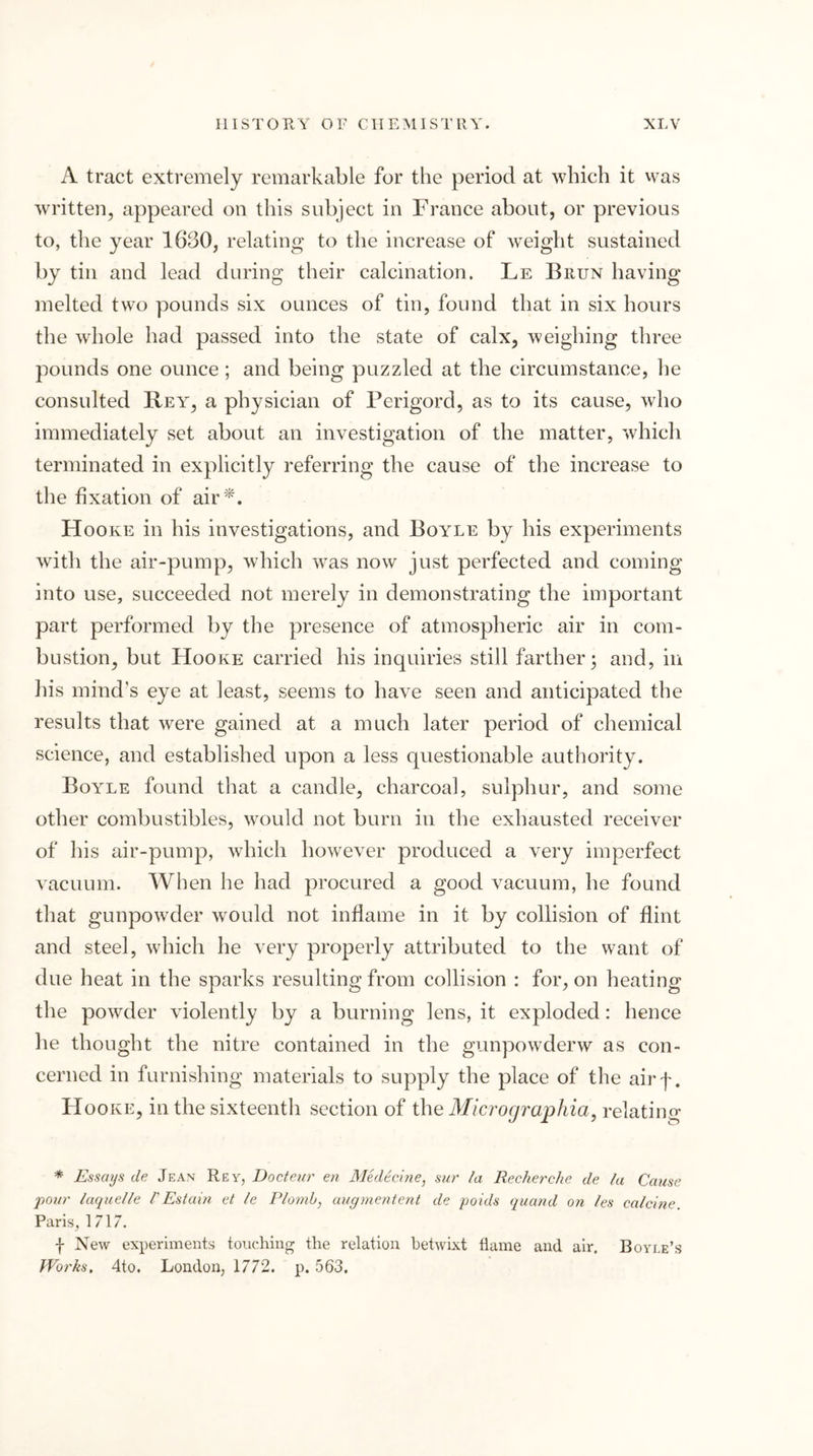 A tract extremely remarkable for the period at which it vvas written, appeared on this subject in France about, or previous to, the year 1630, relating to the increase of weight sustained by tin and lead during their calcination. Le Biiun having melted two pounds six ounces of tin, found that in six hours the whole had passed into the state of calx, weighing three pounds one ounce ; and being puzzled at the circumstance, he consulted Rey, a physician of Perigord, as to its cause, who immediately set about an investigation of the matter, which terminated in explicitly referring the cause of the increase to the fixation of air ’^. Hooke in his investigations, and Boyle by his experiments with the air-pump, which was now just perfected and coming into use, succeeded not merely in demonstrating the important part performed by the presence of atmospheric air in com- bustion, but Hooke carried his inquiries still farther; and, in his mind’s eye at least, seems to have seen and anticipated the results that were gained at a much later period of chemical science, and established upon a less questionable authority. Boyle found that a candle, charcoal, sulphur, and some other combustibles, would not burn in the exhausted receiver of his air-pump, which however produced a very imperfect vacuum. When he had procured a good vacuum, he found that gunpowder would not inflame in it by collision of flint and steel, which he very properly attributed to the want of due heat in the sparks resulting from collision : for, on heating the powder violently by a burning lens, it exploded: hence he thought the nitre contained in the gunpowderw as con- cerned in furnishing materials to supply the place of the airf. Hooke, in the sixteenth section of the Micrographia, relating * Essays de Jean Rev, Docteur en Medtcine, sur la Recherche de la Cause j)0ur laquelle hEstaiti et le Plonib, augmenient de poids quand on les calcine. Paris, 1717. f New experiments touching the relation betwixt flame and air. Boyle’s Works. 4to. London, 1772. p. 563.