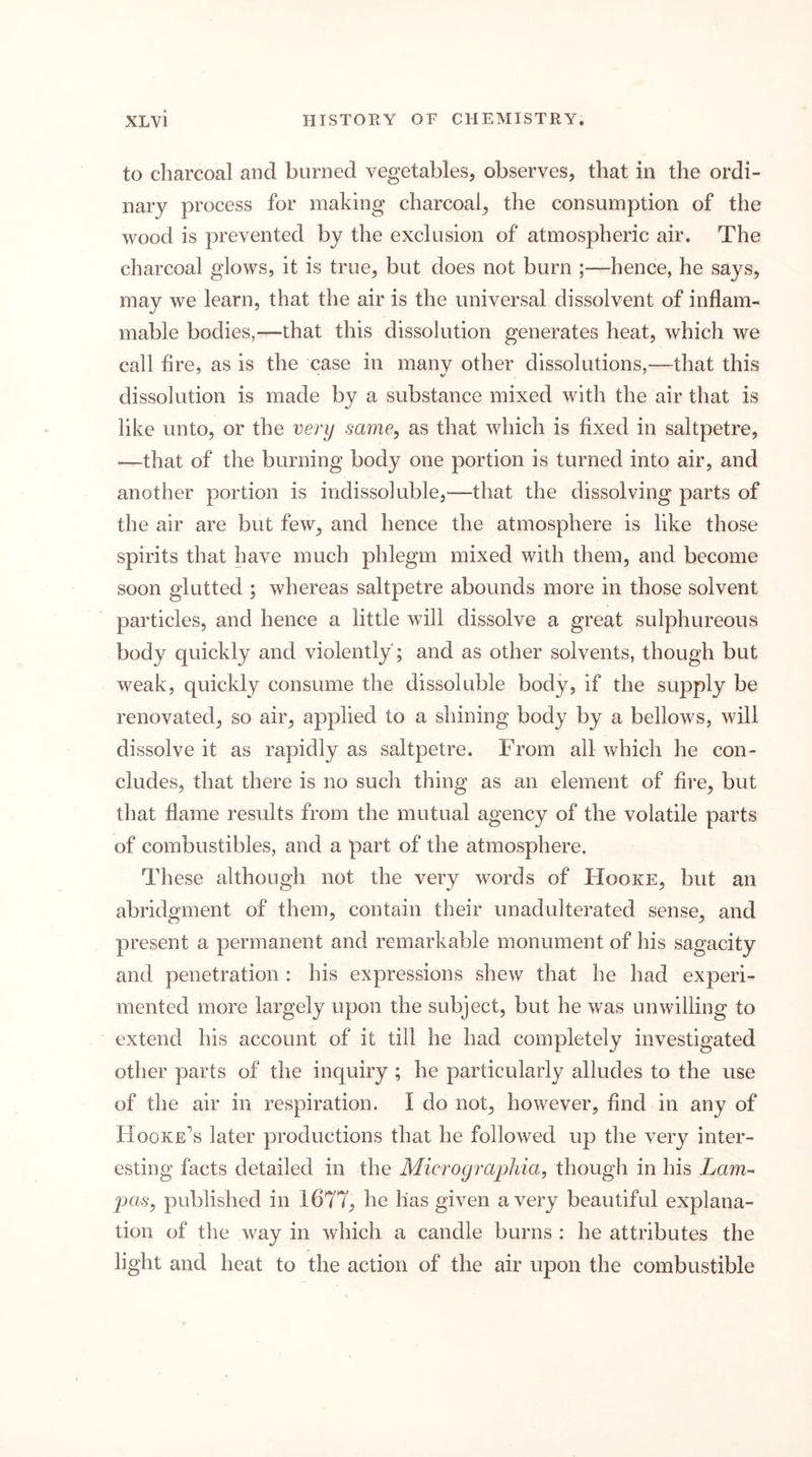 to charcoal and burned vegetables, observes, that in the ordi- nary process for making charcoal^ the consumption of the wood is prevented by the exclusion of atmospheric air. The charcoal glows, it is true, but does not burn ;—hence, he says, may we learn, that the air is the universal dissolvent of inflam- mable bodies,—that this dissolution generates heat, which we call fire, as is the case in manv other dissolutions,—^^that this dissolution is made by a substance mixed with the air that is like unto, or the very same, as that which is fixed in saltpetre, —that of the burning body one portion is turned into air, and another portion is indissoluble,—that the dissolving parts of the air are but few, and hence the atmosphere is like those spirits that have much phlegm mixed with them, and become soon glutted ; whereas saltpetre abounds more in those solvent particles, and hence a little will dissolve a great sulphureous body quickly and violently'; and as other solvents, though but weak, quickly consume the dissoluble body, if the supply be renovated, so air, applied to a shining body by a bellows, will dissolve it as rapidly as saltpetre. From all which he con- cludes, that there is no such thing as an element of fire, but that flame results from the mutual agency of the volatile parts of combustibles, and a part of the atmosphere. These although not the very words of Hooke, but an abridgment of them, contain their unadulterated sense, and present a permanent and remarkable monument of his sagacity and penetration : his expressions shew that he had experi- mented more largely upon the subject, but he was unwilling to extend his account of it till he had completely investigated other parts of the inquiry ; he particularly alludes to the use of the air in respiration. I do not, however, find in any of Hooke’s later productions that he followed up the very inter- esting facts detailed in the Micrograpliia, though in his Lam- j^asy published in 1677, he has given a very beautiful explana- tion of the way in which a candle burns : he attributes the light and heat to the action of the air upon the combustible