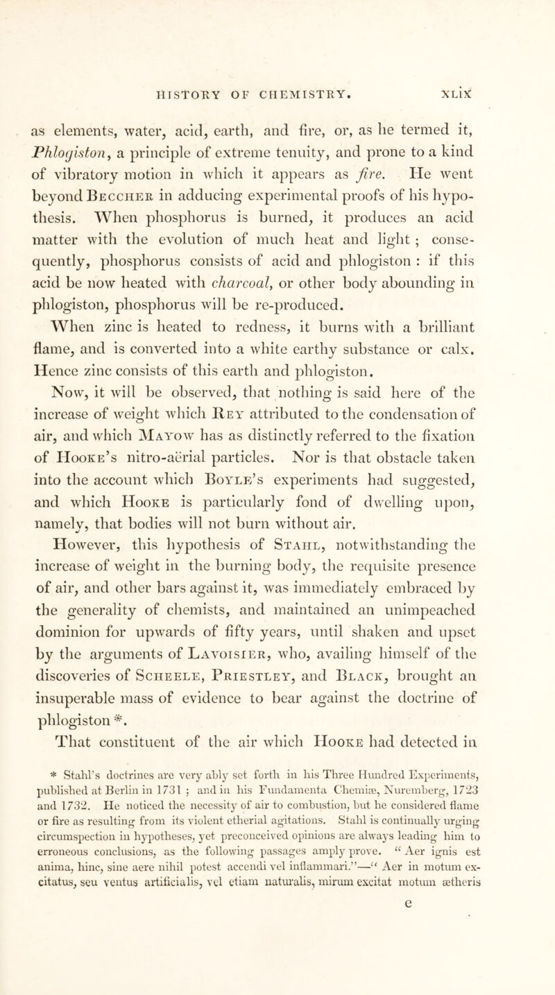 as elements, water^ ackl^ earth, and fire, or, as he termed it, Phlogiston^ a principle of extreme tenuity, and prone to a kind of vibratory motion in which it appears as fire. He went beyond Beccher in adducing experimental proofs of his hypo- thesis. When phosphorus is burned, it produces an acid matter with the evolution of much heat and light ; conse- quently, phosphorus consists of acid and phlogiston : if this acid be now heated with charcoal, or other body abounding in phlogiston, phosphorus will be re-produced. When zinc is heated to redness, it burns with a brilliant flame, and is converted into a white earthy substance or calx. Hence zinc consists of this earth and phlogiston. Now, it will be observed, that nothing is said here of the increase of weight which Bey attributed to the condensation of air, and which Mayow has as distinctly referred to the fixation of Hooke’s nitro-aerial particles. Nor is that obstacle taken into the account which Boylp:’s experiments had suggested, and which Hooke is particularly fond of dwelling upon, namelv, that bodies will not burn without air. However, this hypothesis of Stahl, notwithstanding the increase of weight in the burning body, the requisite presence of air, and other bars against it, was immediately embraced by the generality of chemists, and maintained an unimpeached dominion for upwards of fifty years, until shaken and upset by the arguments of Lavoisier, who, availing himself of the discoveries of Scheele, Priestley, and Black, brought an insuperable mass of evidence to bear against the doctrine of phlogiston *. That constituent of the air which Hooke had detected in ^ Stahl’s doctrines are very ahly set forth in his Three Hundred Experiments, published at Berlin in 1731 ; and in his Fundamenta Chemiae, Nureinherg, 1723 and 1732, lie noticed the necessity of air to comhustion, hut he considered flame or fire as resulting from its violent etherial agitations. Stahl is continually urging circumspection in hypotheses, yet preconceived opinions are always leading him to erroneous conclusions, as the following passages amply prove. “ Aer ignis est anima, hinc, sine aere nihil potest accendi vel inflammari.”—Aer in motum ex- citatus, seu ventus artiticialis, vd ctiam naturahs, mirum excitat motum setheris e