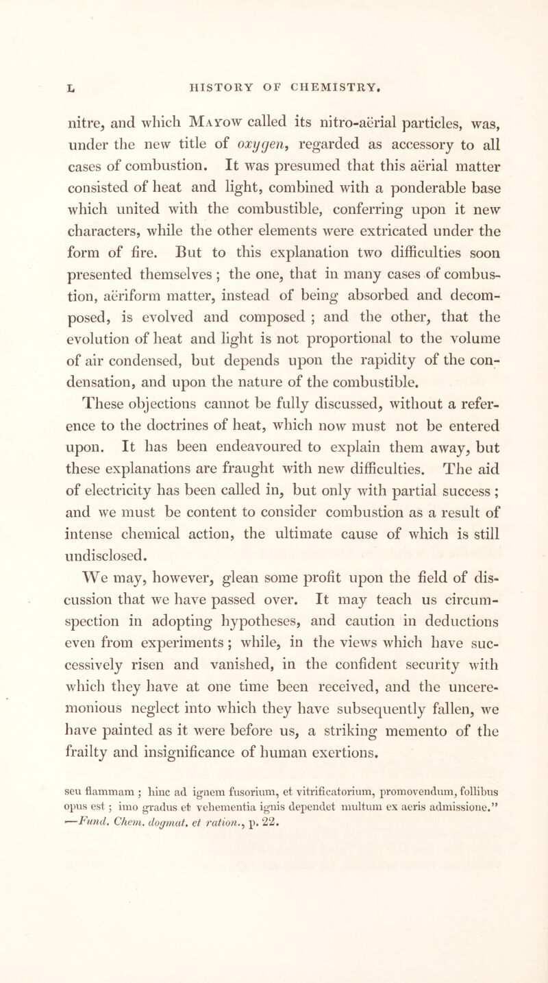 nitre^ and which Mayow called its nitro-aerial particles, was, under the new title of oxygen, regarded as accessory to all cases of combustion. It was presumed that this aerial matter consisted of heat and light, combined with a ponderable base which united with the combustible, conferring upon it new characters, while the other elements were extricated under the form of fire. But to this explanation two difficulties soon presented themselves ; the one^ that in many cases of combus- tion, aeriform matter, instead of being absorbed and decom- posed, is evolved and composed ; and the other, that the evolution of heat and light is not proportional to the volume of air condensed, but depends upon the rapidity of the con- densation, and upon the nature of the combustible. These objections cannot be fully discussed, without a refer- ence to the doctrines of heat, which now must not be entered upon. It has been endeavoured to explain them away, but these explanations are fraught with new difficulties. The aid of electricity has been called in, but only with partial success ; and we must be content to consider combustion as a result of intense chemical action, the ultimate cause of which is still undisclosed. We may, however, glean some profit upon the field of dis- cussion that we have passed over. It may teach us circum- spection in adopting hypotheses, and caution in deductions even from experiments ; while, in the views which have suc- cessively risen and vanished, in the confident security with which they have at one time been received, and the uncere- monious neglect into which they have subsequently fallen, we have painted as it were before us, a striking memento of the frailty and insignificance of human exertions. seu flammam ; hinc ad ignem fusorium, et vitrificatorium, promovendum, follibiis opiis est ; imo gradiis et vehementia ignis dependet multiim ex aeris admissione.” ■—Fund, Cham, dogmat, et ration., p. 22.