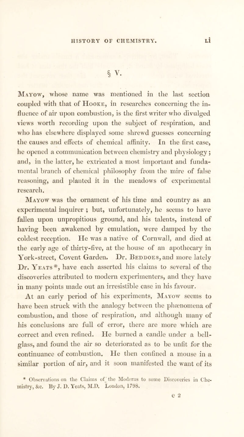 § V. Mayow, whose name was mentioned in the last section coupled with that of Hooke, in researches concerning the in- fluence of air upon combustion, is the first writer who divulged views worth recording upon the subject of respiration, and who has elsewhere displayed some shrewd guesses concerning the causes and effects of chemical affinity. In the first case, he opened a communication between chemistry and physiology; and, in tlie latter, he extricated a most important and funda- mental branch of chemical philosophy from the mire of false reasoning, and planted it in the meadows of experimental research. Mayow was the ornament of his time and country as an experimental inquirer ; but, unfortunately, he seems to have fallen upon unpropitious ground, and his talents, instead of having been awakened by emulation, were damped by the coldest reception. He was a native of Cornwall, and died at the early age of thirty-five, at the house of an apothecary in York-street, Covent Garden. Dr. Beddoes, and more lately Dr. Yeats *, have each asserted his claims to several of the discoveries attributed to modern experimenters, and they have in many points made out an irresistible case in his favour. At an early period of his experiments, Mayow seems to have been struck with the analogy between the pha^nomena of combustion, and those of respiration, and although many of his conclusions are full of error, there are more which are correct and even refined. He burned a candle under a bell- glass, and found the air so deteriorated as to be unfit for the continuance of combustion. He then confined a mouse in a similar portion of air, and it soon manifested the want of its * Observations on the Claims ofj the Moderns to some Discoveries in C!he- mistry, &c. By J. D. Yeats, M,D. London, 1798.