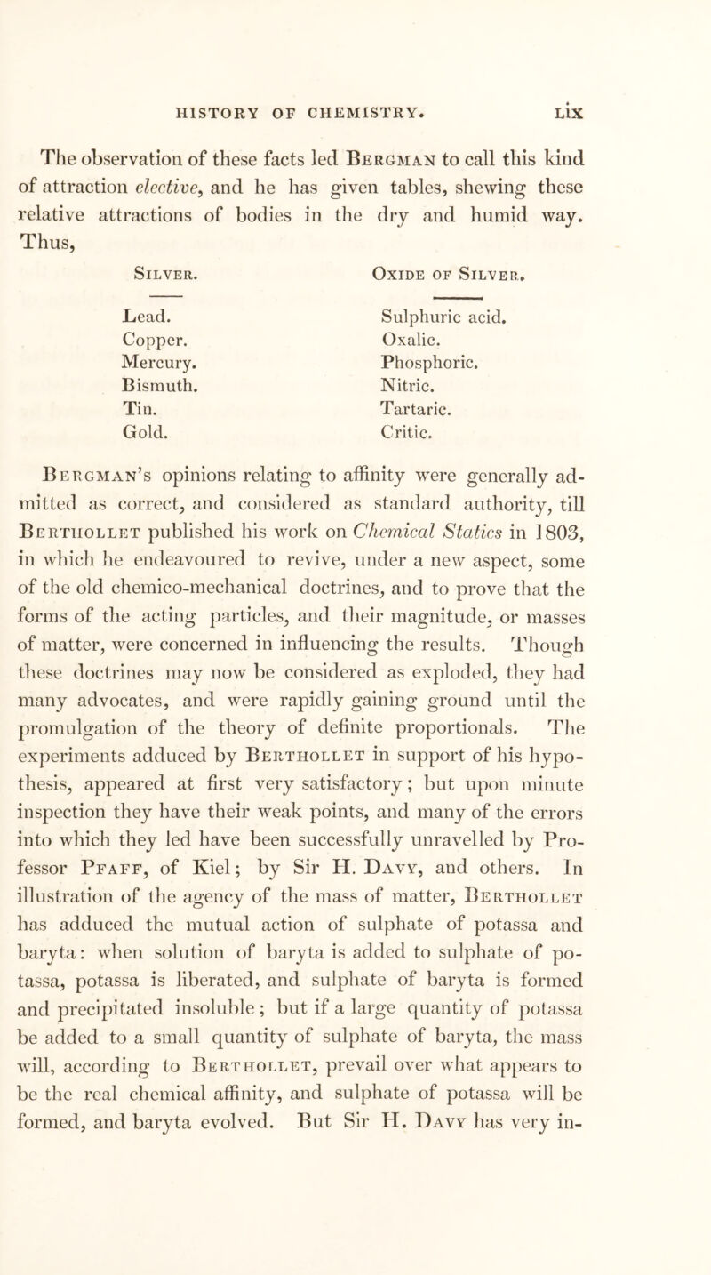 The observation of these facts led Bergman to call this kind of attraction elective, and he has given tables, shewing these relative attractions of bodies in the dry and humid way. Thus, Silver. Oxide of Silver, Lead. Sulphuric acid. Copper. Oxalic. Mercury. Phosphoric. Bismuth. Nitric. Tin. Tartaric. Gold. Critic. Bergman’s opinions relating to affinity were generally ad- mitted as correct, and considered as standard authority, till Berthollet published his work on Chemical Statics in 1803, in which lie endeavoured to revive, under a new aspect, some of the old chemico-mechanical doctrines, and to prove that the forms of the acting particles, and their magnitude, or masses of matter, were concerned in influencing the results. Though these doctrines may now be considered as exploded, they had many advocates, and were rapidly gaining ground until the promulgation of the theory of definite proportionals. The experiments adduced by Berthollet in support of his hypo- thesis, appeared at first very satisfactory; but upon minute inspection they have their weak points, and many of the errors into which they led have been successfully unravelled by Pro- fessor Pfaff, of Kiel; by Sir H. Davy, and others. In illustration of the agency of the mass of matter, Berthollet has adduced the mutual action of sulphate of potassa and baryta: when solution of baryta is added to sulphate of po- tassa, potassa is liberated, and sulphate of baryta is formed and precipitated insoluble ; but if a large quantity of potassa be added to a small quantity of sulphate of baryta, the mass will, according to Berthollet, prevail over what appears to be the real chemical affinity, and sulphate of potassa will be formed, and baryta evolved. But Sir H. Davy has very in-