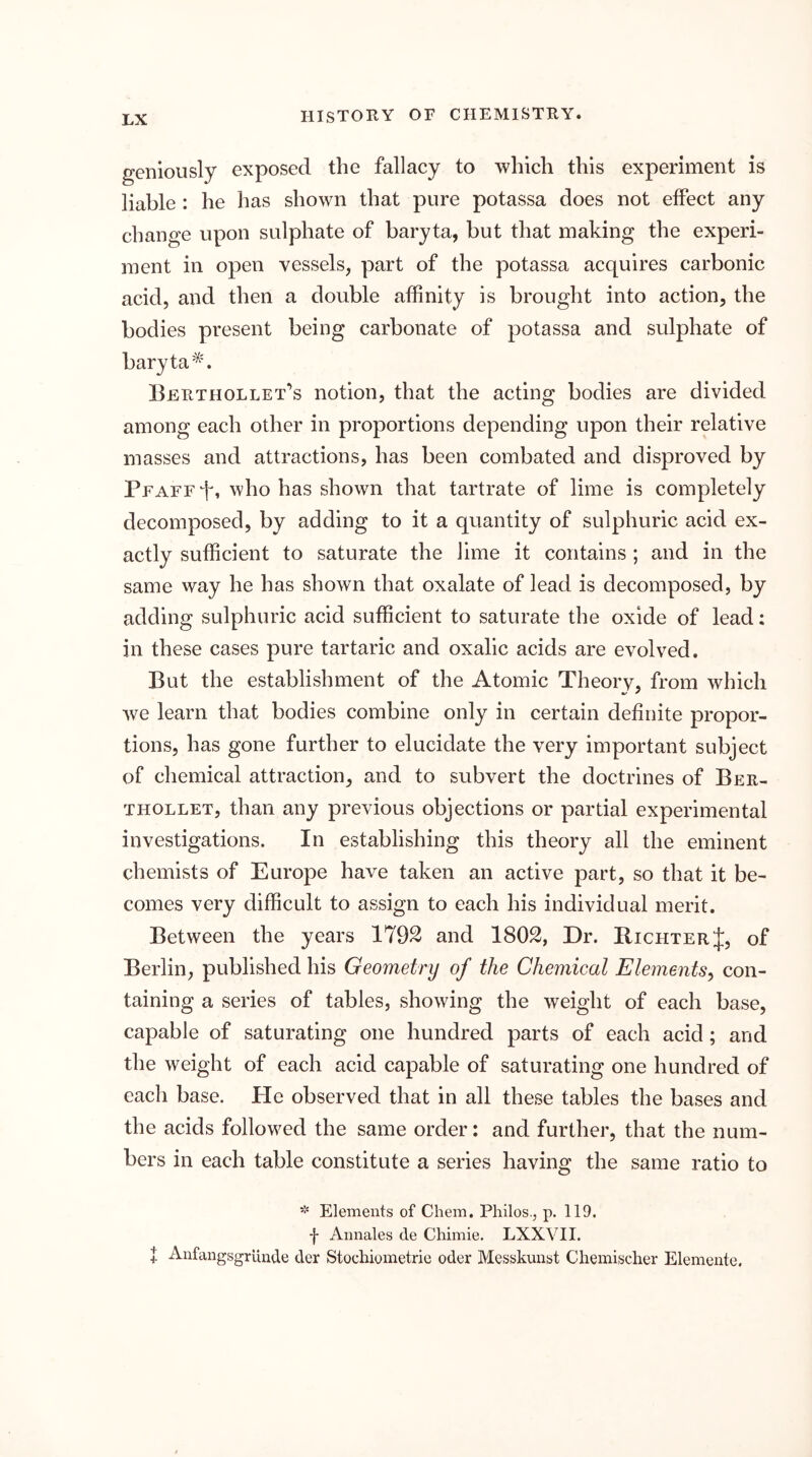 geniously exposed the fallacy to which this experiment is liable : he has shown that pure potassa does not effect any change upon sulphate of baryta, but that making the experi- ment in open vessels, part of the potassa acquires carbonic acid, and then a double affinity is brought into action, the bodies present being carbonate of potassa and sulphate of baryta Berthollet’s notion, that the acting bodies are divided among each other in proportions depending upon their relative masses and attractions, has been combated and disproved by PFAFEi^, who has shown that tartrate of lime is completely decomposed, by adding to it a quantity of sulphuric acid ex- actly sufficient to saturate the lime it contains ; and in the same way he has shown that oxalate of lead is decomposed, by adding sulphuric acid sufficient to saturate the oxide of lead: in these cases pure tartaric and oxalic acids are evolved. But the establishment of the Atomic Theorv, from which we learn that bodies combine only in certain definite propor- tions, has gone further to elucidate the very important subject of chemical attraction, and to subvert the doctrines of Ber- THOLLET, than any previous objections or partial experimental investigations. In establishing this theory all the eminent chemists of Europe have taken an active part, so that it be- comes very difficult to assign to each his individual merit. Between the years 1792 and 1802, Dr. Richter J, of Berlin, published his Geometry of the Chemical Elements^ con- taining a series of tables, showing the weight of each base, capable of saturating one hundred parts of each acid; and the weight of each acid capable of saturating one hundred of each base. He observed that in all these tables the bases and the acids followed the same order: and further, that the num- bers in each table constitute a series having the same ratio to * Elements of Chem. Philos., p. 119. f Annales de Chimie. LXXVII. + Anfangsgrlinde der Stochioraetrie oder Messkunst Chemischer Elemeute.