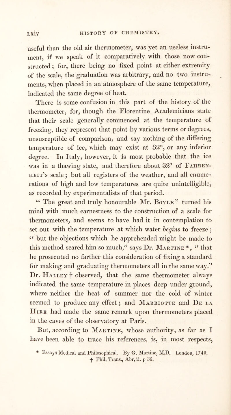 useful than the old air thermometer, was yet an useless instru- ment, if we speak of it comparatively with those now con- structed ; for, there being no fixed point at either extremity of the scale, the graduation was arbitrary, and no two instru- ments, when placed in an atmosphere of the same temperature, indicated the same degree of heat. There is some confusion in this part of the history of the thermometer, for, though the Florentine Academicians state that their scale generally commenced at the temperature of freezing, they represent that point by various terms or degrees, unsusceptible of comparison, and say nothing of the differing temperature of ice, which may exist at 32°, or any inferior degree. In Italy, however, it is most probable that the ice was in a thawing state, and therefore about 32° of Fahren- heit’s scale; but all registers of the weather, and all enume- rations of high and low temperatures are quite unintelligible, as recorded by experimentalists of that period. The great and truly honourable Mr. Boyle” turned his mind with much earnestness to the construction of a scale for thermometers, and seems to have had it in contemplation to set out with the temperature at which water begins to freeze ; “ but the objections which he apprehended might be made to this method scared him so much,” says Dr. Martine *, that he prosecuted no farther this consideration of fixing a standard for making and graduating thermometers all in the same way.’^ Dr. Halley f observed, that the same thermometer always indicated the same temperature in places deep under ground, where neither the heat of summer nor the cold of winter seemed to produce any effect; and Marriotte and De la Hire had made the same remark upon thermometers placed in the caves of the observatory at Paris. But, according to Martine, whose authority, as far as I have been able to trace his references, is, in most respects, * Essays Medical and Philosophical. By G. Martine, M.D, London, 1740. 'I* Phil, Trans., Abr, ii. p 36.