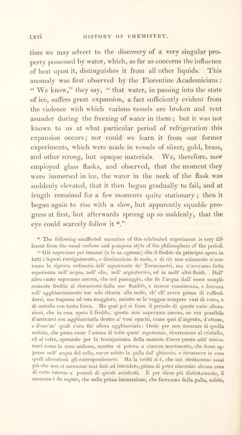 time we may advert to the discovery of a very singular pro- perty possessed by water, which, as far as concerns the influence of heat upon it, distinguishes it from all other liquids. This anomaly was first observed by the Florentine Academicians : “ We know,” they say, “ that water, in passing into the state of ice, suffers great expansion, a fact sufficiently evident from the violence with which various vessels are broken and rent asunder during the freezing of water in them ; but it was not known to us at what particular period of refrigeration this expansion occurs; nor could we learn it from our former experiments, which were made in vessels of silver, gold, brass, and other strong, but opaque materials. We, therefore, now employed glass flasks, and observed, that the moment they were immersed in ice, the water in the neck of the flask was suddenly elevated, that it then began gradually to fall, and at length remained for a few moments quite stationary; then it began again to rise with a slow, but apparently equable pro- gress at first, but afterwards sprung up so suddenly, that the eye could scarcely follow it * The following unaffected narrative of this celebrated experiment is very dif- ferent from the usual verbose and pompous style of the philosophers of the period. “ Gia sapevamo per innanzi (e lo sa ognuno) che il freddo da principio opera in tutti i liquori ristrignimento, e diminuzione di mole, e di cio non solamente n’ave- vamo la riprova ordinaria dell’ aqiiarzente de’ Termometri, ma n’avevamo fatta esperienza nell’ acqua, nell’ olio, nell’ argentovivo, ed in molt’ altri fiuidi. Dali’ altro canto sapevamo ancora, che nel passaggio, che fa I’acqua dall’ esser sempli- cemente fredda al rimuoversi dalla sue fluidit'i, e ricever consistenza, e durezza coll’ agghiacciamento noc solo ritorna alia mole, ch’ ell’ aveva prima di raffred- darsi, ma trapassa ad una maggiore, mentre se le veggon rompere vasi di vetro, e di metallo con tanta forza. Ma qual poi si fosse il periodo di queste varie altera- zioni, che in essa opera il freddo, questo non sapevamo ancora, ne era possihile d’arrivarvi con agghiacciarla dentro a’ vasi opachi, come quei d’argento, d’ottone, e d’oro’ne’ quali s’era fin’ allora agghiacciata; Onde per non mancare di quella notizia, che parea esser I’anima di tutte quest’ esperienze, ricorremmo al cristallo, ed al vetro, sperando per la transparenza della materia d’aver presto add’ assicu- rarci come la cosa andasse, mentre si poteva a ciascun movimento, che fosse ap- parso neir acqua del collo, cavar suhito la palla dal’ ghiaccio, e riconoscer in essa quali alterationi gli correspondessero. Ma la verita si e, che noi stentammo assai piu che non ci saremmo mai dati ad intendere, prima di poter rinvenire alcuna cosa di certo intorno a’ periodi di quest! accidenti. E per dime piu distintamente, il snccesso e da sapere, che nella prima immersione, che facevamo della palla, suhito,