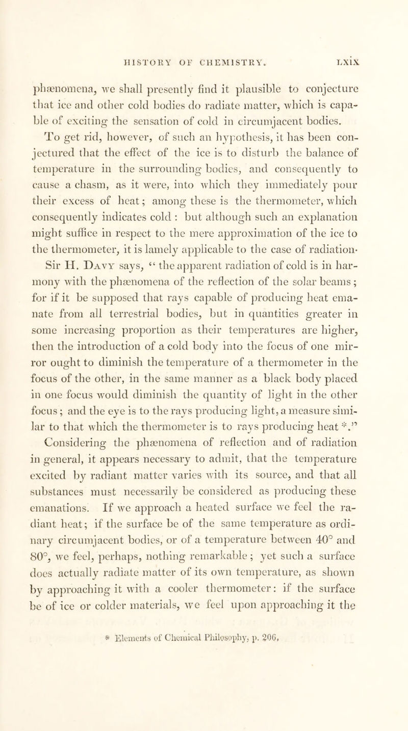 pluienomena^ ^\c shall presently find it plausible to conjecture that ice and other cold bodies do radiate matter, Avhich is capa- ble of exciting the sensation of cold in circumjacent bodies. To get rid, however, of such an hypothesis, it has been con- jectured that the effect of the ice is to disturb the balance of temperature in the surrounding bodies, and consecpiently to cause a chasm, as it were, into which they immediately pour their excess of heat; among these is the thermometer, which consequently indicates cold ; but although such an explanation might suffice in respect to the mere approximation of the ice to the thermometer, it is lamely applicable to the case of radiation- Sir H. Davy^ “ the apparent radiation of cold is in har- mony with the phgenomena of the reflection of the solar beams ; for if it be supposed that rays capable of producing heat ema- nate from all terrestrial bodies, but in quantities greater in some increasing proportion as their temperatures are higher, then the introduction of a cold body into the focus of one mir- ror ought to diminish the temperature of a thermometer in the focus of the other, in the same manner as a black body placed in one focus would diminish the quantity of light in the other focus; and the eye is to the rays producing light, a measure simi- lar to that which the thermometer is to rays producing heat Considering the phasnomena of reflection and of radiation in general, it appears necessary to admit, that the temperature excited by radiant matter varies with its source, and that all substances must necessarily be considered as producing these emanations. If we approach a heated surface w^e feel the ra- diant heat; if the surface be of the same temperature as ordi- nary circumjacent bodies, or of a temperature between 40° and 80°, we feel, perhaps, nothing remarkable; yet such a surface does actually radiate matter of its own temperature, as shown by approaching it with a cooler thermometer: if the surface be of ice or colder materials, we feel upon approaching it the ^ Elemeuts of Cheraical Philosopliy, p. 20G,