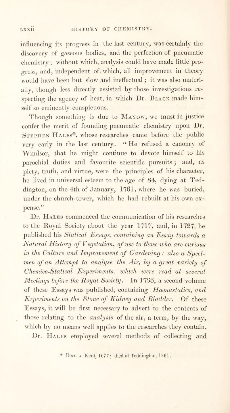 influencing its progress in the last century, was certainly the discovery of gaseous bodies, and the perfection of pneumatic chemistry ; without which, analysis could have made little pro- gress, and, independent of. which, all improvement in theory would have been but slow and inelfectual; it was also materi- ally, though less directly assisted by those investigations re- specting the agency of heat, in which Dr. Black made him- self so eminently conspicuous. Though something is due to Mayow, we must in justice confer the merit of founding pneumatic chemistry upon Dr. Stephen Hales*, whose researches came before the public very early in the last century. He refused a canonry of Windsor, that he might continue to devote himself to his parochial duties and favourite scientific pursuits ; and, as piety, truth, and virtue, were the principles of his character, he lived in universal esteem to the age of 84, dying at Ted- dington, on the 4th of January, 1761, where he was buried, under the church-tower, which he had rebuilt at his own ex- pense.” Dr. Hales commenced the communication of his researches to the Royal Society about the year 1717, and, in 1727, he published his Statical Essays, containing an Essay towards a Natural History of Vegetation, of use to those ivho are curious in the Culture and Improvement of Gardening: also a Speci- men of an Attemp)t to analyse the Air, by a great variety of Chemico-Statical Experiments, which ivere read at several Meetings before the Royal Society. In 1783, a second volume of these Essays was published, containing Hwinastatics, and Experiments on the Stone of Kidney and Bladder. Of these Essays, it will be first necessary to advert to the contents of those relating to the analysis of the air, a term, by the way, which by no means well applies to the researches they contain. Dr. Hales employed several methods of collecting and * Born in Kent, 1677 j died at Teddington, 1761.