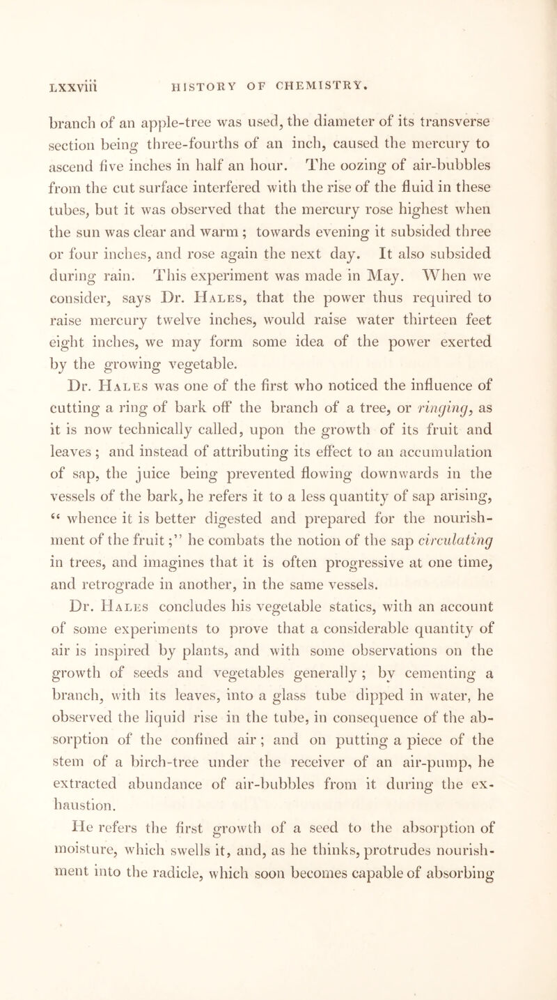 branch of an apple-tree was used^ the diameter of its transverse section being three-fourths of an inch, caused the mercury to ascend five inches in half an hour. The oozing of air-bubbles from the cut surface interfered with the rise of the fluid in these tubes, but it was observed that the mercury rose highest when the sun was clear and warm ; towards evening it subsided three or four inches, and rose again the next day. It also subsided during rain. This experiment was made in May. When we consider, says Dr. Hales, that the power thus required to raise mercury twelve inches, would raise water thirteen feet eight inches, we may form some idea of the power exerted by the growing vegetable. Dr. Hales was one of the first who noticed the influence of cutting a ring of bark off the branch of a tree, or ringingas it is now technically called, upon the growth of its fruit and leaves ; and instead of attributing its effect to an accumulation of sap, the juice being prevented flowing downwards in the vessels of the bark, he refers it to a less quantity of sap arising, ‘‘ whence it is better digested and prepared for the nourish- ment of the fruithe combats the notion of the sap circulating in trees, and imagines that it is often progressive at one time, and retrograde in another, in the same vessels. Dr. Hales concludes his vegetable statics, with an account of some experiments to prove that a considerable quantity of air is inspired by plants, and with some observations on the growth of seeds and vegetables generally ; by cementing a branch, with its leaves, into a glass tube dipped in water, he observed the liquid rise in the tube, in consequence of the ab- sorption of the confined air ; and on putting a piece of the stem of a birch-tree under the receiver of an air-pump, he extracted abundance of air-bubbles from it during the ex- haustion. He refers the first growth of a seed to the absorption of moisture, which swells it, and, as he thinks, protrudes nourish- ment into the radicle, which soon becomes capable of absorbing