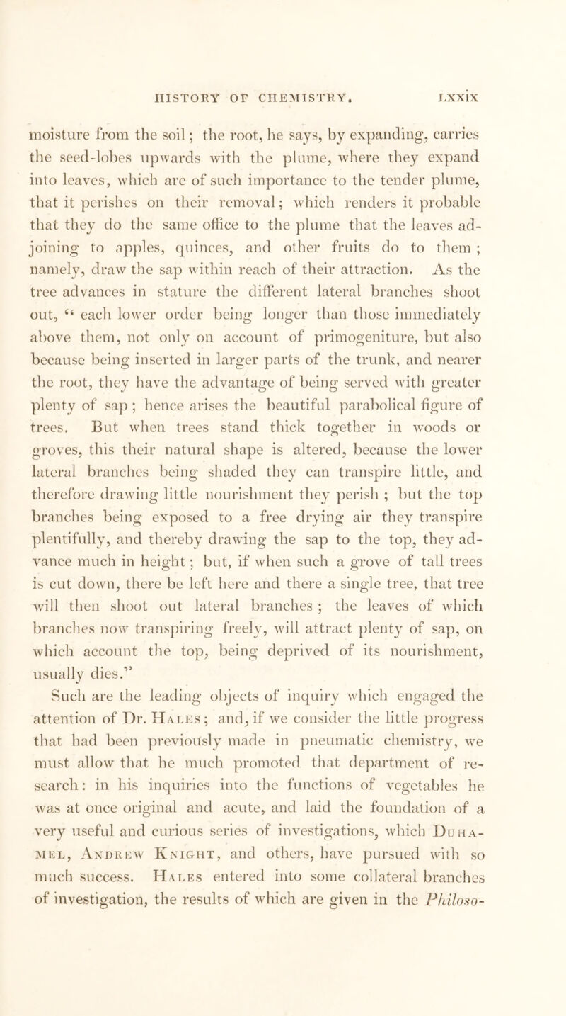 moisture from the soil; the root, he says, by expanding, carries the seed-lobes upwards with the plume, where they expand into leaves, which are of such importance to the tender plume, that it perishes on their removal; which renders it probable that they do the same office to the plume that the leaves ad- joining to apples, quinces, and other fruits do to them ; namely, draw the sap within reach of their attraction. As the tree advances in stature the different lateral branches shoot out, ‘‘ each low^er order being longer than those immediately above them, not only on account of primogeniture, but also because being inserted in larger parts of the trunk, and nearer the root, they have the advantage of being served wdth greater plenty of sap ; hence arises the beautiful parabolical figure of trees. But when trees stand thick together in woods or groves, this their natural shape is altered, because the lower lateral branches being shaded they can transpire little, and therefore drawing little nourishment they perish ; but the top branches being exposed to a free drying air they transpire plentifully, and thereby drawing the sap to the top, they ad- vance much in height; but, if when such a grove of tall trees is cut dowm, there be left here and there a single tree, that tree will then shoot out lateral branches ; the leaves of which branches now transpiring freely, will attract plenty of sap, on which account the top, being deprived of its nourishment, usually dies.” Such are the leading objects of inquiry which engaged the attention of Dr. Ha,les ; and, if we consider the little progress that had been previously made in pneumatic chemistry, we must allow that he much promoted that department of re- search : in his inquiries into the functions of vegetables he was at once original and acute, and laid the foundation of a very useful and curious series of investigations, which Duha- MKL, Axdrkw Knight, and others, have pursued with so much success. Hales entered into some collateral branches of investigation, the results of wdiich are given in the P/iiloso-