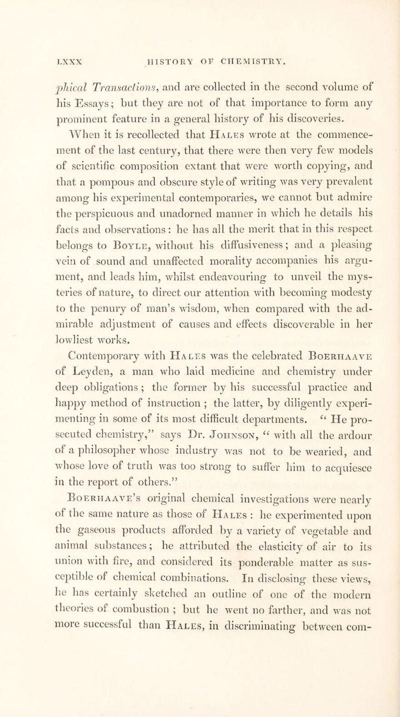 pliical Transactions^ and are collected in the second volume of his Essays; but they are not of that importance to form any prominent feature in a general history of his discoveries. When it is recollected that Hales wrote at the commence- ment of the last century, that there were then very few models of scientific composition extant that were w^orth copying, and that a pompous and obscure style of writing was very prevalent among his experimental contemporaries, we cannot but admire the perspicuous and unadorned manner in which he details his facts and observations : he has all the merit that in this respect belongs to Boyle, without his diffusiveness; and a pleasing vein of sound and unaffected morality accompanies his argu- ment, and leads him, whilst endeavouring to unveil the mys- teries of nature, to direct our attention with becoming modesty to the penury of man’s wisdom, when compared with the ad- mirable adjustment of causes and effects discoverable in her lowliest works. Contemporary with Hales was the celebrated Boerhaave of Leyden, a man who laid medicine and chemistry under deep obligations ; the former by his successful practice and happy method of instruction ; the latter, by diligently experi- menting in some of its most difficult departments. He pro- secuted chemistry,” says Dr. Johnson, with all the ardour of a philosopher whose industry was not to be wearied, and whose love of truth was too strong to suffer him to acquiesce in the report of others.” Boeriiaave’s original chemical investigations were nearly of the same nature as those of Hales : he experimented upon the gaseous products afforded by a variety of vegetable and animal substances; he attributed the elasticity of air to its union with fire, and considered its ponderable matter as sus- ceptible of chemical combinations. In disclosing these views, he has certainly sketched an outline of one of the modern theories of combustion ; but he went no farther, and was not more successful than Hales, in discriminating between com-