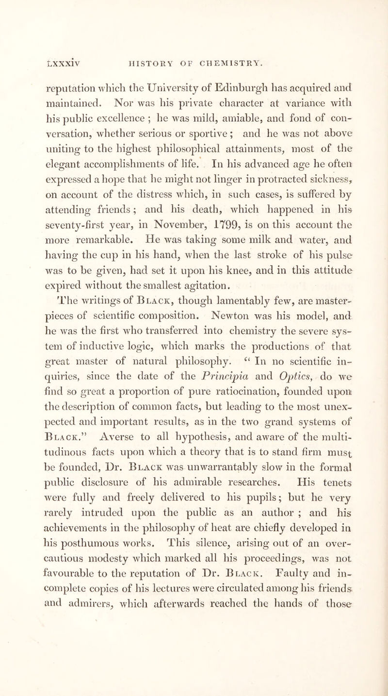 reputation which the University of Edinburgh has acquired and maintained. Nor was his private character at variance with his public excellence ; he was mild, amiable, and fond of con- versation, whether serious or sportive ; and he was not above uniting to the highest philosophical attainments, most of the elegant accomplishments of life. In his advanced age he often expressed a hope that he might not linger in protracted sickness, on account of the distress which, in such cases, is suffered by attending friends; and his death, which happened in his seventy-first year, in November, 1799, is on this account the more remarkable. He was taking some milk and water, and having the cup in his hand, when the last stroke of his pulse was to be given, had set it upon his knee, and in this attitude expired without the smallest agitation. 'Fhe writings of Black, though lamentably few', are master- pieces of scientific composition. Newton was his model, and he was the first who transferred into chemistry the severe sys- tem of inductive logic, which marks the productions of that great master of natural philosophy. In no scientific in- quiries, since the date of the Principia and Optics, do we find so great a proportion of pure ratiocination, founded upon the description of common facts, but leading to the most unex- pected and important results, as in the two grand systems of Black.” Averse to all hypothesis, and aware of the multi- tudinous facts upon which a theory that is to stand firm must be founded. Dr. Black was unwarrantably slow in the formal public disclosure of his admirable researches. His tenets were fully and freely delivered to his pupils; but he very rarely intruded upon the public as an author ; and his achievements in the philosophy of heat are chiefly developed in his posthumous works. This silence, arising out of an over- cautious modesty which marked all his proceedings, was not favourable to the reputation of Dr. Black. Faulty and in- complete copies of his lectures were circulated among his friends and admirers, which afterwards reached the hands of those