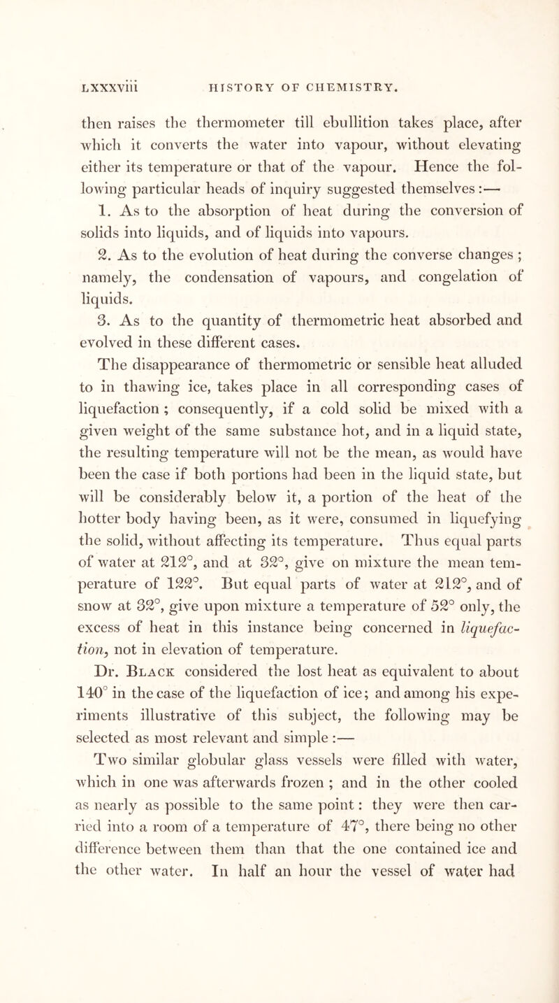 then raises the thermometer till ebullition takes place, after which it converts the water into vapour, without elevating either its temperature or that of the vapour. Hence the fol- lowing particular heads of inquiry suggested themselves :— 1. As to the absorption of heat during the conversion of solids into liquids, and of liquids into vapours. As to the evolution of heat during the converse changes ; namely, the condensation of vapours, and congelation of liquids. 3. As to the quantity of thermometric heat absorbed and evolved in these different cases. The disappearance of thermometric or sensible heat alluded to in thawing ice, takes place in all corresponding cases of liquefaction ; consequently, if a cold solid be mixed with a given weight of the same substance hot, and in a liquid state, the resulting temperature will not be the mean, as would have been the case if both portions had been in the liquid state, but will be considerably below it, a portion of the heat of the hotter body having been, as it were, consumed in liquefying the solid, without affecting its temperature. Thus ecpial parts of water at and at 32°, give on mixture the mean tem- perature of But equal parts of water at 212°, and of snow at 32°, give upon mixture a temperature of 52° only, the excess of heat in this instance being concerned in liquefac- tion^ not in elevation of temperature. Dr. Black considered the lost heat as equivalent to about 140° in the case of the liquefaction of ice; and among his expe- riments illustrative of this subject, the following may be selected as most relevant and simple :— Two similar globular glass vessels were filled with water, which in one was afterwards frozen ; and in the other cooled as nearly as possible to the same point: they were then car- ried into a room of a temperature of 47°, there being no other difference between them than that the one contained ice and the other water. In half an hour the vessel of water had