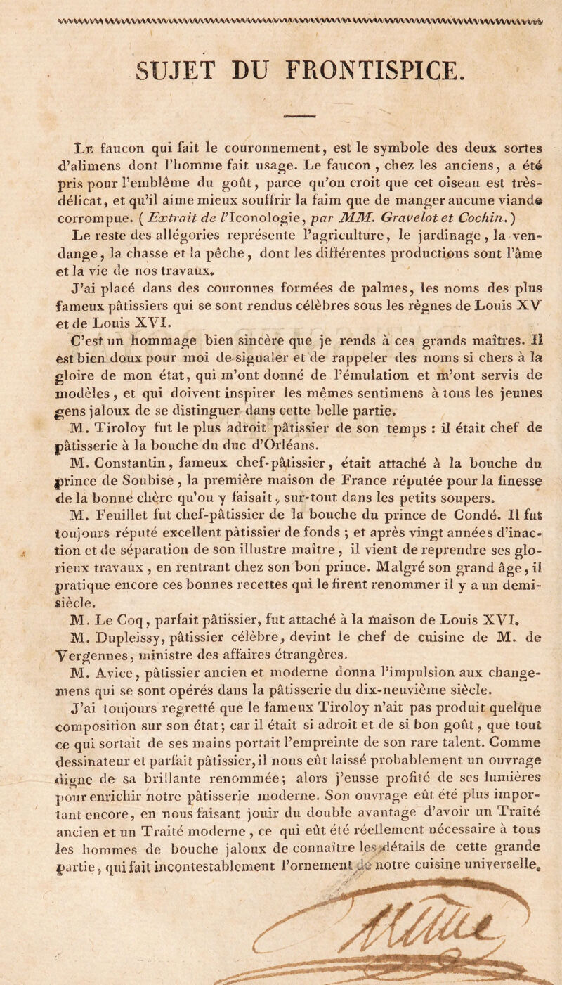 VWVWXM VVVVVVVXVVVVVVVVVVVVVVVVVVVVVVVVVVVVVVV wyvww wvwv wwwvwwww wvvwwvvwvvV SUJET DU FRONTISPICE. Le faucon qui fait le couronnement, est le symbole des deux sortes d’alimens dont l’homme fait usage. Le faucon , chez les anciens, a été pris pour l’emblème du goût, parce qu'on croit que cet oiseau est très- délicat, et qu’il aime mieux souffrir la faim que de manger aucune viand© corrompue. ( Extrait de Z’Iconologie, par JV11VL. Gravelot et Cochin. ) Le reste des allégories représente l’agriculture, le jardinage , la ven- dange , la chasse et la pêche , dont les différentes productions sont l’âme et la vie de nos travaux. J’ai placé dans des couronnes formées de palmes, les noms des plus fameux pâtissiers qui se sont rendus célèbres sous les règnes de Louis XV et de Louis XVI, C’est un hommage bien sincère que je rends à ces grands maîtres. Il est bien doux pour moi de signaler et de rappeler des noms si chers à la gloire de mon état, qui m’ont donné de l’émulation et m’ont servis de modèles, et qui doivent inspirer les mêmes sentimens à tous les jeunes gens jaloux de se distinguer dans cette belle partie. M. Tiroloy fut le plus adroit pâtissier de son temps : il était chef de pâtisserie à la bouche du duc d’Orléans. M. Constantin, fameux chef*pâtissier, était attaché à la bouche du prince de Soubise , la première maison de France réputée pour la finesse de la bonne chère qu’ou y faisait 9 sur-tout dans les petits soupers. M. Feuillet fut chef-pâtissier de la bouche du prince de Condé. Il fut toujours réputé excellent pâtissier de fonds ; et après vingt années d’inac- tion et de séparation de son illustre maître , il vient de reprendre ses glo- rieux travaux , en rentrant chez son bon prince. Malgré son grand âge, il pratique encore ces bonnes recettes qui le firent renommer il y a un demi- siècle. M. Le Coq , parfait pâtissier, fut attaché à la maison de Louis XVI. M. Dupleissy, pâtissier célèbre, devint le chef de cuisine de M. de Vergennes, ministre des affaires étrangères. M. Avice, pâtissier ancien et moderne donna l’impulsion aux change- mens qui se sont opérés dans la pâtisserie du dix-neuvième siècle. J’ai toujours regretté que le fameux Tiroloy n’ait pas produit quelque composition sur son état; car il était si adroit et de si bon goût, que tout ce qui sortait de ses mains portait l’empreinte de son rare talent. Comme dessinateur et parfait pâtissier,il nous eût laissé probablement un ouvrage di^ne de sa brillante renommée; alors j’eusse profité de ses lumières pour enrichir notre pâtisserie moderne. Son ouvrage eût été plus impor- tant encore, en nous faisant jouir du double avantage d’avoir un Traité ancien et un Traité moderne , ce qui eût été réellement nécessaire à tous les hommes de bouche jaloux de connaître les .détails de cette grande partie, qui fait incontestablement l’ornement lé notre cuisine universelle»