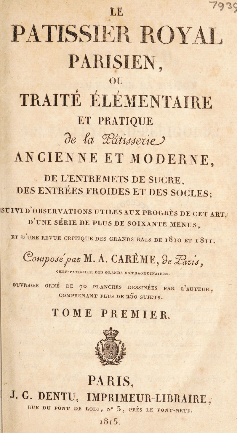 1E 79 *5 PATISSIER ROYAL PARISIEN, I OU TRAITÉ ÉLÉMENTAIRE ET PRATIQUE de fa <fPâtmeùeJ> ANCIENNE ET MODERNE, DE L’ENTREMETS DE SUCRE, DES ENTRÉES FROIDES ET DES SO CLES ; SUIVI D’OBSERVATIONS UTILES AUX PROGRES DE CET ART, D’UNE SÉRIE DE PLUS DE SOIXANTE MENUS, ET DUNE REVUE CRITIQUE DES GRANDS BALS DE l8lO ET I 8ll. Qoutpodépat M. A. CARÊME, QefPatû, t CHEF «PATISSIER DES GRANDS EXTRAORDINAIRES. OUVRAGE ORNÉ DE 70 PLANCHES DESSINÉES PAR L’AUTEUR, COMPRENANT PLUS DE %5o SUJETS. TOME PREMIER, PARIS, | J- G- DENTU, IMPRIMEUR-LIBRAIRE, RUE DU PONT DE LODI , N° 5 , PRES LE PONT-NEUF»
