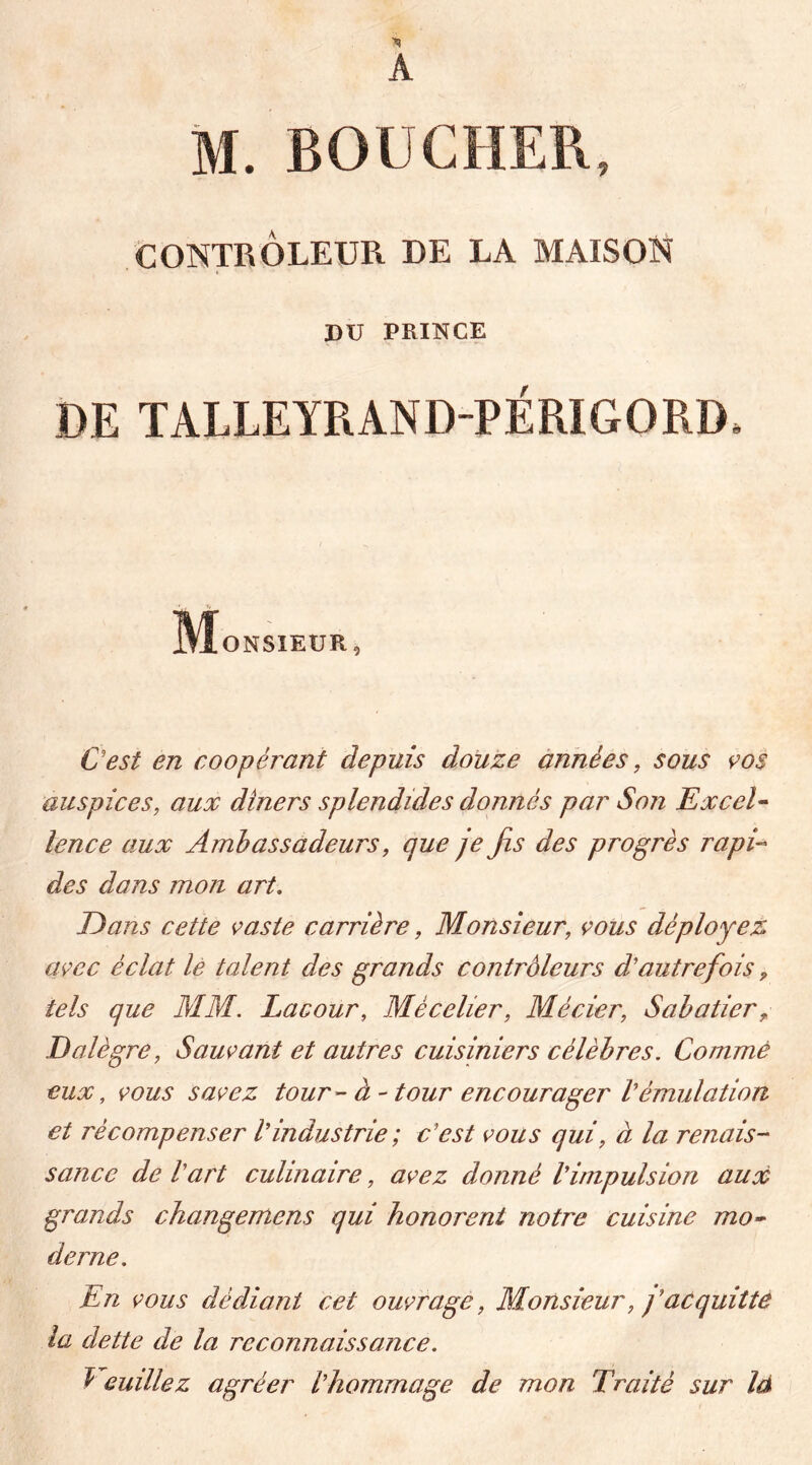 CONTRÔLEUR DE LA MAISON DU PRINCE DE TALLEYRAND-PÉRIGORD* M ONSIEUR, C'est en coopérant depuis douze années, sous vos auspices, aux dîners splendides donnés par Son Excel- lence aux Ambassadeurs, que je fis des progrès rapi- des dans mon art. E>ans cette vaste carrière, Monsieur, vous déployez avec éclat le talent des grands contrôleurs d'autrefois 9 tels que MM. Lacour, Mèceher, Mécier, Sabatier ? Dalègre, Sauvant et autres cuisiniers célèbres. Comme eux, vous savez tour - à - tour encourager Vémulation et récompenser Vindustrie ; c'est vous qui, à la renais- sance de l'art culinaire, avez donné l'impulsion aux grands changemens qui honorent notre cuisine mo- derne. En vous dédiant cet ouvrage, Monsieur, j'acquitte la dette de la reconnaissance. V euülez agréer l'hommage de mon Traité sur là