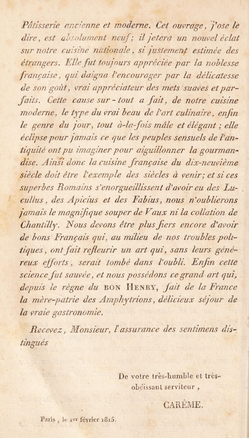 Pâtisserie ancienne et m oderne. Cet ouvrage, y ose le dire, est absolument neuf ; il jeter à un nouvel éclat sur notre cuisine nationale, si justement estimée des étrangers. Elle fut toujours appréciée par la noblesse française, qui daigna Vencourager par la délicatesse de son goût, vrai appréciateur des mets suaves et par- faits. Cette cause sur - tout a fait, de notre cuisine moderne, le type du vrai beau de l'art culinaire, enfin le genre du jour, tout à-la fois mâle et élégant ; elle éclipse pour jamais ce que les peuples sensuels de Can- tiquité ont pu imaginer pour aiguillonner la gourman- dise. Ainsi donc la cuisine française du dix-neuvième siècle doit être l'exemple des siècles à venir; et si ces superbes Romains s'enorgueillissent d'avoir eu des Lu- cullus, des Apicius et des Fabius, nous n'oublierons jamais le magnifique souper de Vaux ni la collation de Chantilly. Nous devons être plus fiers encore d'avoir de bons Français qui, au milieu de nos troubles poli- tiques , ont fait refleurir un art qui, sans leurs géné- reux efforts, serait tombé dans l'oubli. Enfin cette science fut sauvée, et nous possédons ce grand art qui, depuis le règne du BON Henry, fait die la France la mère-patrie des Amphytrions, délicieux séjour de la vraie gastronomie. Recevez, Monsieur, lassurance des sentimens dis- tingués De votre très-humble et très- obéissant serviteur , CAREME, Paris , le 1er février iSi5.