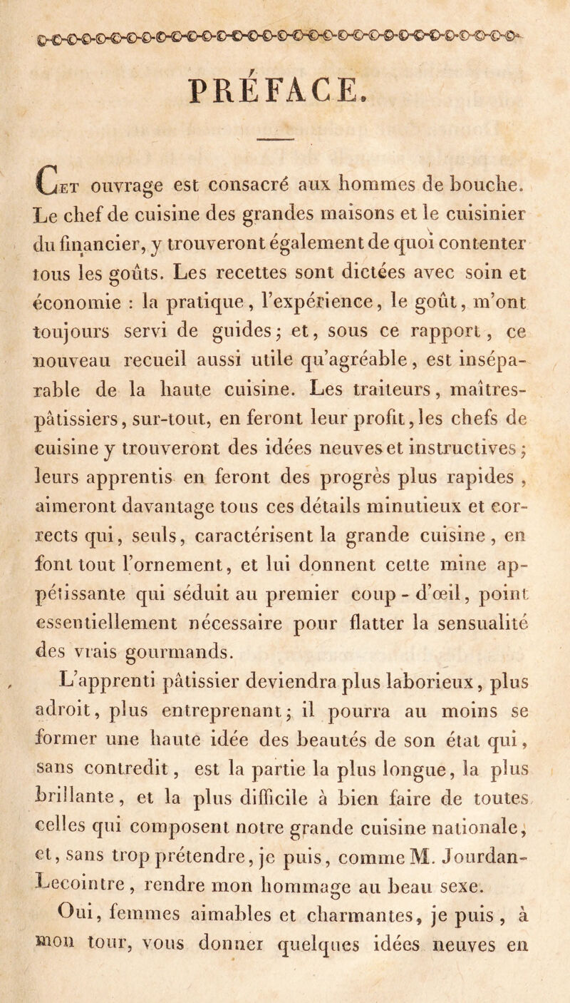 PRÉFACE. Cet ouvrage est consacré aux hommes de bouche. Le chef de cuisine des grandes maisons et le cuisinier du financier, y trouveront également de quoi contenter tous les goûts. Les recettes sont dictées avec soin et économie : la pratique, l’expérience, le goût, m’ont toujours servi de guides ; et, sous ce rapport, ce nouveau recueil aussi utile qu’agréable, est insépa- rable de la haute cuisine. Les traiteurs, maîtres- pâtissiers, sur-tout, en feront leur profit, les chefs de cuisine y trouveront des idées neuves et instructives ; leurs apprentis en feront des progrès plus rapides , aimeront davantage tous ces détails minutieux et cor- rects qui, seuls, caractérisent la grande cuisine, en font tout l’ornement, et lui donnent cette mine ap- pétissante qui séduit au premier coup-d’œil, point essentiellement nécessaire pour flatter la sensualité des vrais gourmands. L’apprenti pâtissier deviendra plus laborieux, plus adroit, plus entreprenant ; il pourra au moins se former une haute idée des beautés de son état qui, sans contredit, est la partie la plus longue, la plus brillante, et la plus difficile à bien faire de toutes celles qui composent notre grande cuisine nationale, et, sans trop prétendre, je puis, comme M. Jourdan- Lecointre , rendre mon hommage au beau sexe. Oui, femmes aimables et charmantes, je puis , à mon tour, vous donner quelques idées neuves en