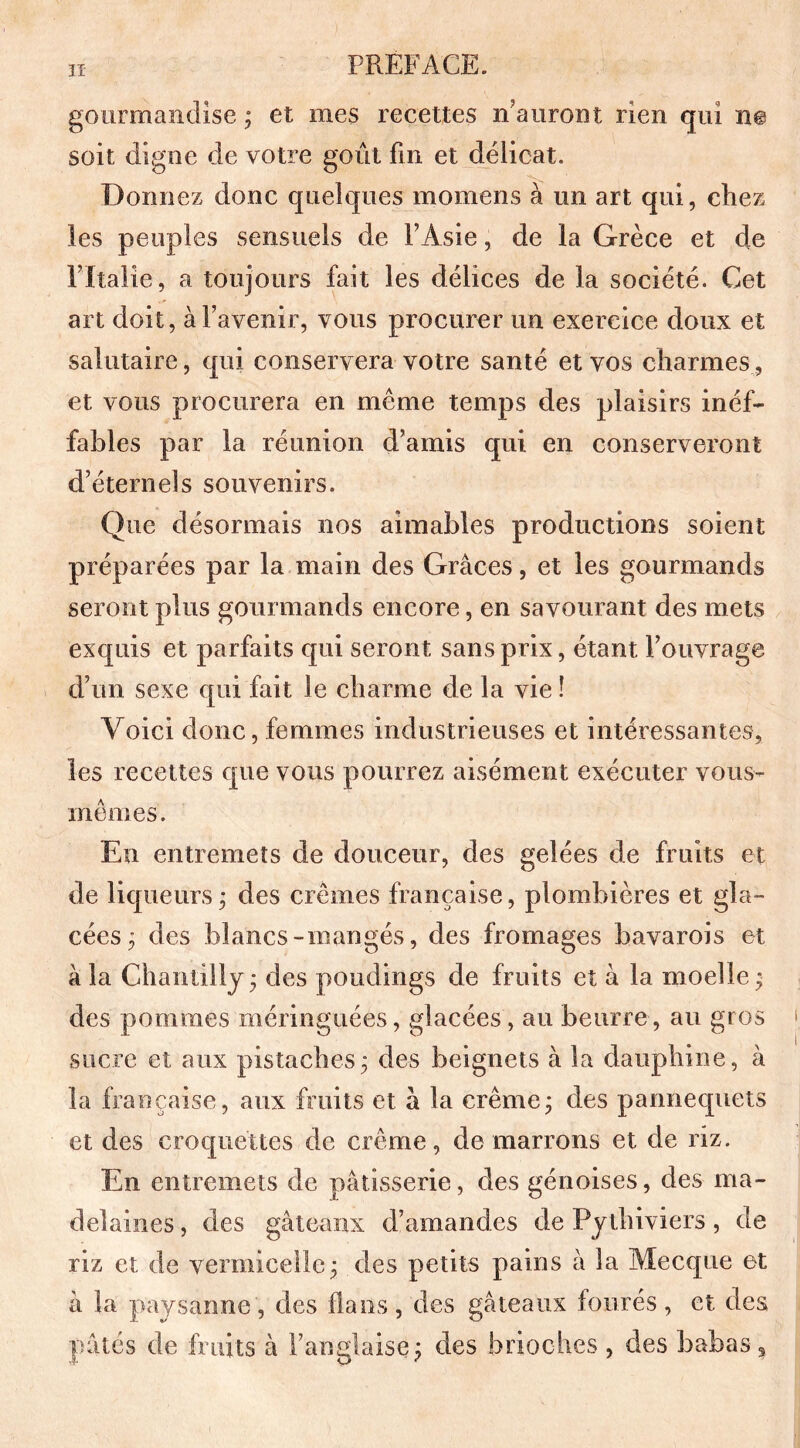 h PREFACE. gourmandise ; et mes recettes n’auront rien qui n@ soit digne de votre goût fin et délicat. Donnez donc quelques momens à un art qui, chez les peuples sensuels de FAsie, de la Grèce et de Pltalie, a toujours fait les délices de la société. Cet art doit, à l’avenir, vous procurer un exercice doux et salutaire, qui conservera votre santé et vos charmes, et vous procurera en même temps des plaisirs inéf- fables par la réunion d’amis qui en conserveront d’éternels souvenirs. Que désormais nos aimables productions soient préparées par la main des Grâces, et les gourmands seront plus gourmands encore, en savourant des mets exquis et parfaits qui seront sans prix, étant l’ouvrage d’un sexe qui fait le charme de la vie î Voici donc, femmes industrieuses et intéressantes, les recettes que vous pourrez aisément exécuter vous- mêmes. En entremets de douceur, des gelées de fruits et de liqueurs ; des crèmes française, plombières et gla- cées; des blancs-mangés, des fromages bavarois et à la Chantilly; des poudings de fruits et à la moelle ; des pommes méringuées, glacées, au beurre, au gros sucre et aux pistaches; des beignets à la dauphine, à la française, aux fruits et à la crème; des pannequets et des croquettes de crème, de marrons et de riz. En entremets de pâtisserie, des génoises, des ma- delaines, des gâteaux d’amandes de Pythiviers, de riz et de vermicelle; des petits pains à la Mecque et à la paysanne , des flans , des gâteaux fourés , et des pâtés de fruits à l’anglaise; des brioches , des babas a