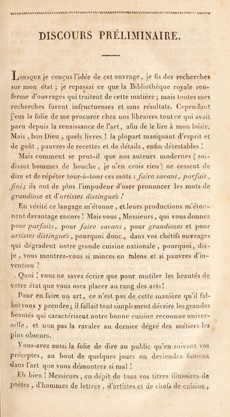 DISCOURS PRÉLIMINAIRE. Lorsque je conçus l’ide'e de cet ouvrage, je fis des recherches sur mon état ; je repassai ce que la Bibliothèque royale ren- ferme d’ouvrages qui traitent de cette matière; mais toutes mes recherches furent infructueuses et sans résultats. Cependant j’eus la folie de me procurer chez nos libraires tout ce qui avait paru depuis la renaissance de l’art, afin de le lire à mon loisir. Mais , bon Dieu , quels livres ! la plupart manquant d’esprit et de goût , pauvres de recettes et de détails , enfin détestables I Mais comment se peut-il que nos auteurs modernes ( soi- disant hommes de bouche, je n’en crois rien) ne cessent de dire et de répéter lour-à-tour ces mots : faire savant, parfait, fini; ils ont de plus l’impudeur d’oser prononcer les mots de grandiose et d'artistes distingues ! En vérité ce langage m’étonne , et leurs productions m’éton- nent davantage encore î Mais vous , Messieurs , qui vous donnez pour parfaitsy pour faire savans , pour grandioses et pour artistes distingues, pourquoi donc., dans vos chétifs ouvrages qui dégradent notre grande cuisine nationale , pourquoi, dis- je , vous montrez-vous si minces en talens et si pauvres d’in- vention ? v Quoi ! vous ne savez écrire que pour mutiler les beautés de votre état que vous osez placer au rang des arts! Pour en faire un art, ce n’est pas de cette manière qu’il fal- lait vous y prendre; il fallait tout simplement décrire les grandes beautés qui caractérisent notre bonne cuisine reconnue univer- selle , et non pas la ravaler au dernier dégré des métiers les plus obscurs. Vous^avez aussi la folie de dire au public qu’en suivant vos préceptes, au bout de quelques jours on deviendra fameux dans 1 art que vous démontrez si mal ! Eli bien ! Messieurs, en dépit de tous vos titres illusoires de poètes , d’hommes de lettres ? d’artistes cl de chef» de cuisine,